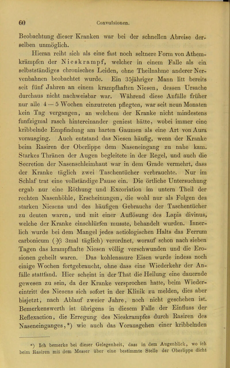 Beobachtung dieser Kranken war bei der schnellen Abreise der- eelben unmöglich. Hieran reiht sich als eine fast noch seltnere Form von Athem- krämpfen der Nieskrampf, welcher in einem Falle als ein selbstständiges chronisches Leiden, ohne Theilnahme anderer Ner- venbahnen beobachtet wurde. Ein 35jähriger Mann litt bereits seit fünf Jahren an einem krampfhaften Niesen, dessen Ursache durchaus nicht nachweisbar war. Während diese Anfälle früher nur alle 4 — 5 Wochen einzutreten pflegten, war seit neun Monaten kein Tag vergangen, an welchem der Kranke nicht mindestens funfzigmal rasch hintereinander geniest hätte, wobei immer eine kribbelnde Empfindung am harten Gaumen als eine Art von Aura vorausging. Auch entstand das Niesen häufig, wenn der Kranke beim Easiren der Oberlippe dem Naseneingang zu nahe kam. Starkes Thränen der Augen begleitete in der Regel, und auch die Secretion der Nasen Schleimhaut war in dem Grade vermehrt, dass der Kranke täglich zwei Taschentücher verbrauchte. Nur im Schlaf trat eine vollständige Pause ein. Die örtliche Untersuchung ergab nur eine Röthung und Excoriation im untern Theil der rechten Nasenhöhle, Erscheinungen, die wohl nur als Folgen des starken Niesens und des häufigen Gebrauchs der Taschentücher zu deuten waren, und mit einer Auflösung des Lapis divinus, welche der Kranke einschlürfen musste, behandelt wurden. Inner- lich wurde bei dem Mangel jedes aetiologischen Halts das Ferrum carbonicum ()ß 3mal täglich) verordnet, worauf schon nach sieben Tagen das krampfhafte Niesen völlig verschwunden und die Ero- sionen geheilt waren. Das kohlensaure Eisen wurde indess noch einige Wochen fortgebraucht, ohne dass eine Wiederkehr der An- fälle stattfand. Hier scheint in der That die Heilung eine dauernde gewesen zu sein, da der Kranke versprochen hatte, beim Wieder- eintritt des Niesens sich sofort in der Klinik zu melden, dies aber bisjetzt, nach Ablauf zweier Jahre, noch nicht geschehen ist. Bemerkens Werth ist übrigens in diesem Falle der Einfluss der ßeflexaction, die Erregung des Nieskrampfes durch Rasiren des Naseneinganges,*) wie auch das Vorausgehen einer kribbelnden *) Ich bemerke bei dieser Gelegenheit, dass in dem Augenblick, wo ich beim Basiren mit dem Messer über eine bestimmte Stelle der Oberlippe dicht