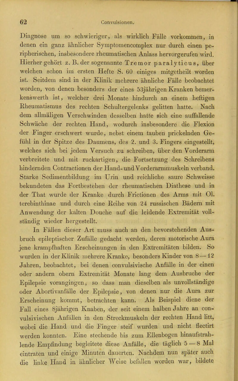 Diagnose um so schwieriger, als wirklich Fälle vorkommen, in denen ein ganz ähnlicher Symptomencomplex nur durch einen pe- ripherischen, insbesondere rheumatischen Anlass hervorgerufen wird. Hierhergehört z. B. der sogenannte Tremor paralyticus, über welchen schon im ersten Hefte S. 60 einiges mitgetheilt worden ist. Seitdem sind in der Klinik mehrere ähnliche Fälle beobachtet worden, von denen besonders der eines 53jährigen Kranken bemer- kenswerth ist, welcher drei Monate hindurch an einem heftigen Rheumatismus des rechten Schultergelenks gelitten hatte. Nach dem allmäligen Verschwinden desselben hatte sich eine auffallende Schwäche der rechten Hand, wodurch insbesondere die Flexion der Finger erschwert wurde, nebst einem tauben prickelnden Ge- fühl in der Spitze des Daumens, des 2. und 3. Fingers eingestellt, welches sich bei jedem Versuch zu schreiben, über den Vorderarm verbreitete und mit ruckartigen, die Fortsetzung des Schreibens hindernden Contractionen der Hand-und Vorderarmmuskeln verband. Starke Sedimentbildung im Urin und reichliche saure Schweisse bekundeten das Fortbestehen der rheumatischen Diathese und in der That wurde der Kranke durch Frictionen des Arms mit Ol. terebinthinae und durch eine ßeihe von 24 russischen Bädern mit Anwendung der kalten Douche auf die leidende Extremität voll- ständig wieder hergestellt. In Fällen dieser Art muss auch an den bevorstehenden Aus- bruch epileptischer Zufälle gedacht werden, deren motorische Aura jene krampfhaften Erscheinungen in den Extremitäten bilden. So wurden in der Klinik mehrere Kranke, besonders Kinder von 8—12 Jahren, beobachtet, bei denen convulsivische Anfälle in der einen oder andern obern Extremität Monate lang dem Ausbruche der Epilepsie vorangingen, so dass man dieselben als unvollständige oder Abortivanfälle der Epilepsie, von denen nur die Aura zur Erscheinung kommt, betrachten kann. Als Beispiel diene der Fall eines 8jährigen Knaben, der seit einem halben Jahre an con- vulsivischen Anfällen in den Streckmuskeln der rechten Hand litt, wobei die Hand und die Finger steif wurden und nicht flectirt werden konnten. Eine stechende bis zum Ellenbogen hinaufstrah- lende Empfindung begleitete diese Anfälle, die täglich 5 — 8 Mal eintraten und einige Minuten dauerten. Nachdem nun später auch die linke Hand in ähnlicher Weise befallen worden war, bildete