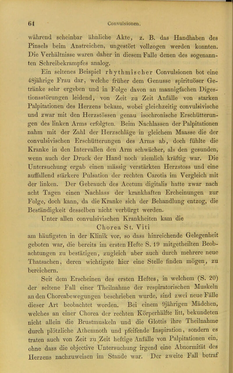 während scheinbar ähnliche Akte, z. B. das Handhaben des Pinsels beim Anstreichen, ungestört vollzogen werden konnten. Die Verhältnisse waren daher in diesem Falle denen des sogenann- ten Schreibekrampfes analog. Ein seltenes Beispiel rhythmischer Convulsionen bot eine 48jährige Frau dar, welche früher dem Genüsse spirituöser Ge- tränke sehr ergeben und in Folge davon an mannigfachen Diges- tionsstörungen leidend, von Zeit zu Zeit Anfälle von starken Palpitationen des Herzens bekam, wobei gleichzeitig convulsivische und zwar mit den Herzstössen genau isochronische Erschütterun- gen des linken Arms erfolgten. Beim Nachlassen der Palpitationen nahm mit der Zahl der Herzschläge in gleichem Maasse die der convulsivischen Erschütterungen des Arms ab, doch fühlte die Kranke in den Intervallen den Arm schwächer, als den gesunden, wenn auch der Druck der Hand noch ziemlich kräftig war. Die Untersuchung ergab einen massig verstärkten Herzstoss und eine auffallend stärkere Pulsation der rechten Carotis im Vergleich mit der linken. Der Gebrauch des Acetum digitalis hatte zwar nach acht Tagen einen Nachlass der krankhaften Ercheinungen zur Folge, doch kann, da die Kranke sich der Behandlung entzog, die Beständigkeit desselben nicht verbürgt werden. Unter allen convulsivischen Krankheiten kam die Chorea St. Viti am häufigsten in der Klinik vor, so dass hinreichende Gelegenheit geboten war, die bereits im ersten Hefte S. 19 mitgetheilten Beob- achtungen zu bestätigen, zugleich aber auch durch mehrere neue Thatsachen, deren wichtigste hier eine Stelle finden mögen, zu bereichern. Seit dem Erscheinen des ersten Heftes, in welchem (S. 20) der seltene Fall einer Theilnahme der respiratorischen Muskeln an den Choreabewegungen beschrieben wurde, sind zwei neue Fälle dieser Art beobachtet worden. Bei einem 9jährigen Mädchen, welches an einer Chorea der rechten Körperhälfte litt, bekundeten nicht allein die Brustmuskeln und die Glottis ihre Theilnahme durch plötzliche Athemnoth und pfeifende Inspiration, sondern es traten auch von Zeit zu Zeit heftige Anfälle von Palpitationen ein, ohne dass die objective Untersuchung irgend eine Abnormität des Herzens nachzuweisen im Stande war. Der zweite Fall betraf