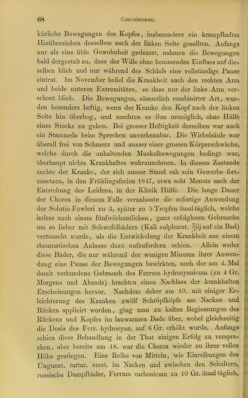 kürliche Bewegungen des Kopfes, insbesondere ein krampfhaftes Hinüberziehen desselben nach der linken Seite gesellten. Anfangs nur als eine üble Gewohnheit gedeutet, nahmen die Bewegungen bald dergestalt zu, dass der Wille ohne hemmenden Einfluss auf die- selben blieb und nur während des Schlafs eine vollständige Pause eintrat. Im November befiel die Krankheit auch den rechten Arm und beide unteren Extremitäten, so dass nur der linke Arm ver- schont blieb. Die Bewegungen, sämmtlich combinirter Art, wur- den besonders heftig, wenn der Kranke den Kopf nach der linken Seite hin überbog, und machten es ihm unmöglich, ohne Hülfe eines Stocks zu gehen. Bei grosser Heftigkeit derselben war auch ein Stammeln beim Sprechen unverkennbar. Die Wirbelsäule war überall frei von Schmerz und ausser einer grossen Körperschwäche, welche durch die anhaltenden Muskelbewegungen bedingt war, überhaupt nichts Krankhaftes wahrzunehmen. In diesem Zustande suchte der Kranke, der sich ausser Stand sah sein Gewerbe fort- zusetzen, in den Frühlingsferien 1847, etwa acht Monate nach der Entstehung des Leidens, in der Klinik Hülfe. Die lange Dauer der Chorea in diesem Falle veranlasste die sofortige Anwendung der Solutio Fowleri zu 3, später zu 5 Tropfen 3mal täglich, welche indess nach einem fünfwöchentlichen, ganz erfolglosen Gebrauche um so lieber mit Schwefelbädern (Kali sulphurat. §iij auf ein Bad) vertauscht wurde, als die Entwickelung der Krankheit aus einem rheumatischen Anlasse dazu aufzufordern schien. Allein weder diese Bäder, die nur während der wenigen Minuten ihrer Anwen- dung eine Pause der Bewegungen bewirkten, noch der am 4. Mai damit verbundene Gebrauch des Ferrum hydrocyanicum (zu 4 Gr. Morgens und Abends) brachten einen Nachlass der krankhaften Erscheinungen hervor. Nachdem daher am 10. mit einiger Er- leichterung des Kranken zwölf Schröpfköpfe am Nacken und Rücken applicirt worden, ging man zu kalten Begiessungen des Eückens und Kopfes im lauwarmen Bade über, wobei gleichzeitig die Dosis des Ferr. hydrocyan. auf 6 Gr. erhöht wurde. Anfangs schien diese Behandlung in der That einigen Erfolg zu verspre- chen, aber bereits am 18. war die Chorea wieder zu ihrer vollen Höhe gestiegen. Eine Reihe von Mitteln, wie Einreibungen des Unffuent. tartar. emet. im Nacken und zwischen den Schultern, russische Dampfbäder, Ferrum carbonicum zu 10 Gr. 3mal tägUch,