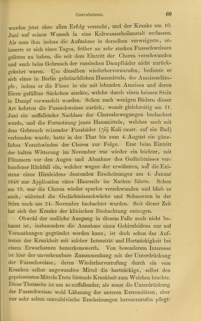 wurden jetzt ohne allen Ei-folg versucht, und der Kranke am 10. Juni auf seinen Wunsch in eine Kaltwasserheilanstalt entlassen. Als man ihm indess die Aufnahme in derselben verweigerte, er- innerte er sich eines Tages, früher an sehr starken Fussschweissen o-ehtten zu haben, die seit dem Eintritt der Chorea verschwunden und auch beim Gebrauch der russischen Dampfbäder nicht zurück- gekehrt waren. Um dieselben wiederhervorzurufen, bediente er sich eines in Berlin gebräuchlichen Hausmittels, der Ameisendäm- pfe, indem er die Füsse in ein mit lebenden Ameisen und deren Eiern gefülltes Säckchen steckte, welche durch einen heissen Stein in Dampf verwandelt wurden. Schon nach wenigen Bädern dieser Art kehrten die Fussschweisse zurück, womit gleichzeitig am 21. Juni ein auffallender Nachlass der Choreabewegungen beobachtet wurde, und die Fortsetzung jenes Hausmittels, welches noch mit dem Gebrauch reizender Fussbäder (5iij Kali caust. auf ein Bad) verbvmden wurde, hatte in der That bis zum 4. August ein gänz- Hches Verschwinden der Chorea zur Folge. Erst beim Eintritt der kalten Witterung im November trat wieder ein leichter, mit Flimmern vor den Augen und Abnahme des Gedächtnisses ver- bundener Rückfall ein, welcher wegen der erwähnten, aut die Exi- stenz eines Himleidens deutenden Erscheinungen am 4. Januar 1848 zur Application eines Haarseils im Nacken führte. Schon am 19. war die Chorea wieder spurlos verschwunden und blieb es auch, während die Gedächtnissschwäche und Schmerzen in der Stirn noch am 24. November beobachtet wurden. Seit dieser Zeit hat sich der Kranke der klinischen Beobachtung entzogen. Obwohl der endliche Ausgang in diesem Falle noch nicht be- kannt ist, insbesondere die Annahme eines Gehirnleidens nur auf Vermuthungen gegründet werden kann, ist doch schon das Auf- treten der Krankheit mit solcher Intensität und Hartnäckigkeit bei einem Erwachsenen bemerkenswerth. Von besonderem Interesse ist hier der unverkennbare Zusammenhang mit der Unterdrückung der Fussschweisse, deren Wiederhervorrufung durch ein vom Kranken selbst angewandtes Mittel die hartnäckige, selbst den gepriesensten Mitteln Trotz bietende Krankheit zum Weichen brachte. Diese Thatsache ist um so auffallender, als sonst die Unterdrückung der Fussschweissc wohl Lähmung der unteren Extremitäten, aber nur sehr selten convulsivische Erscheinungen hervorzurufen pflegt^