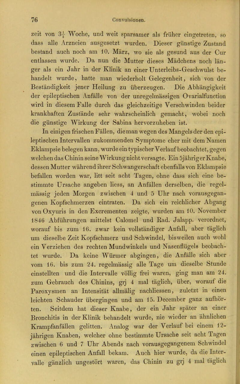 zeit von 3| Woche, und weit sparsamer als früher eingetreten, so dass alle Arzneien ausgesetzt wurden. Dieser günstige Zustand bestand auch noch am 10. März, wo sie als gesund aus der Cur entlassen wurde. Da nun die Mutter dieses Mädchens noch län- ger als ein Jahr in der Klinik an einer Unterleibs-Geschwulst be- handelt wurde, hatte man wiederholt Gelegenheit, sich von der Beständigkeit jener Heilung zu überzeugen. Die Abhängigkeit der epileptischen Anfälle von der unregelmässigen Ovarialfunction wird in diesem Falle durch das gleichzeitige Verschwinden beider krankhaften Zustände sehr wahrscheinlich gemacht, wobei noch die günstige Wirkung der Sabina hervorzuheben ist. In einigen frischen Fällen, die man wegen des Mangels der den epi- leptischen Intervallen zukommenden Symptome eher mit dem Namen Eklampsie belegen kann, wurde ein typischer Verlauf beobachtet, gegen welchen das Chinin seine Wirkung nicht versagte. Ein öjähriger Knabe, dessen Mutter M'ährend ihrer Schwangerschaft ebenfalls von Eklampsie befallen worden war, litt seit acht Tagen, ohne dass sich eine be- stimmte Ursache angeben Hess, an Anfällen derselben, die regel- mässig jeden Morgen zwischen 4 und 5 Uhr nach vorausgegan- genen Kopfschmerzen eintraten. Da sich ein reichlicher Abgang vonOxyuris in den Excrementen zeigte, wurden am 10. November 1846 Abführungen mittelst Calomel und Rad. Jalapp. verordnet, worauf bis zum 16. zwar kein vollständiger Anfall, aber täglich um dieselbe Zeit Kopfschmerz und Schwindel, bisweilen auch wohl ein Verziehen des rechten Mundwinkels und Nasenflügels beobach- tet wurde. Da keine Würmer abgingen, die Anfälle sich aber vom 16. bis zum 24. regelmässig alle Tage um dieselbe Stunde einstellten und die Intervalle völlig frei waren, ging man am 24. zum Gebrauch des Chinins, grj 4 mal täglich, über, worauf die Paroxysmen an Intensität allmäHg nachliessen, zuletzt in einen leichten Schauder übergingen und am 15. December ganz aufhör- ten. Seitdem hat dieser Knabe, der ein Jahr später an einer Bronchitis in der Klinik behandelt wurde, nie wieder an ähnlichen Krampfanfällen gelitten. x\nalog war der Verlauf bei einem 12- jährigen Knaben, welcher ohne bestimmte Ursache seit acht Tagen zwischen 6 und 7 Uhr Abends nach vorausgegangenem Schwindel einen epileptischen Anfall bekam. Auch hier wurde, da die Inter- valle gänzlich ungestört waren, das Chinin zu grj 4 mal täglich