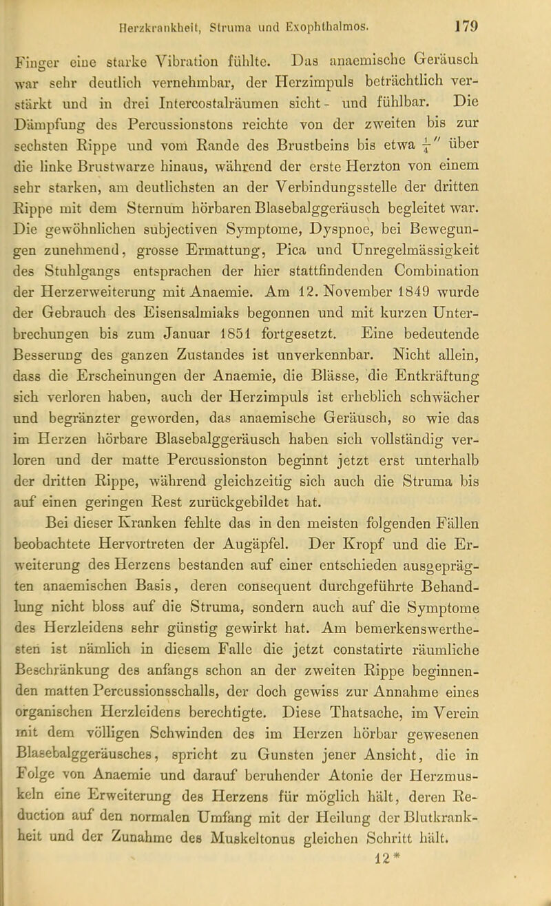 Finsrer eiue starke Vibration fühlte. Das anaemlsche Geräusch war sehr deutlich vernehmbar, der Herzimpuls beträchtlich ver- stärkt und in drei Intercostalräumen sieht- und fühlbar. Die Dämpfung des Percussionstons reichte von der zweiten bis zur sechsten Rippe und voni Eande des Brustbeins bis etwa -j- über die linke Brustwarze hinaus, Avährend der erste Herzton von einem sehr starken, am deutlichsten an der Verbindungsstelle der dritten Rippe mit dem Sternum hörbaren Blasebalggeräusch begleitet war. Die gewöhnlichen subjectiven Symptome, Dyspnoe, bei Bewegun- gen zunehmend, grosse Ermattung, Pica und Unregelmässigkeit des Stuhlgangs entsprachen der hier stattfindenden Combination der Herzerweiterung mit Anaemie. Am 12. November 1849 wurde der Gebrauch des Eisensalmiaks begonnen und mit kurzen Unter- brechungen bis zum Januar 1851 fortgesetzt. Eine bedeutende Besserung des ganzen Zustandes ist unverkennbar. Nicht allein, dass die Erscheinungen der Anaemie, die Blässe, die Entkräftung sich verloren haben, auch der Herzimpuls ist erheblich schwächer und begränzter geworden, das anaemische Geräusch, so wie das im Herzen hörbare Blasebalggeräusch haben sich vollständig ver- loren und der matte Percussionston beginnt jetzt erst unterhalb der dritten Rippe, während gleichzeitig sich auch die Struma bis auf einen geringen Rest zurückgebildet hat. Bei dieser Kranken fehlte das in den meisten folgenden Fällen beobachtete Hervortreten der Augäpfel. Der Kropf und die Er- weiterung des Herzens bestanden auf einer entschieden ausgepräg- ten anaemischen Basis, deren consequent durchgeführte Behand- lung nicht bloss auf die Struma, sondern auch auf die Symptome des Herzleidens sehr günstig gewirkt hat. Am bemerkenswerthe- sten ist nämlich in diesem Falle die jetzt constatirte räumliche Beschränkung des anfangs schon an der zweiten Rippe beginnen- den matten Percussionsschalls, der doch gewiss zur Annahme eines organischen Herzleidens berechtigte. Diese Thatsache, im Verein mit dem völligen Schwinden des im Herzen hörbar gewesenen Blasebalggeräusches, spricht zu Gunsten jener Ansicht, die in Folge von Anaemie und darauf beruhender Atonie der Herzmus- keln eine Erweiterung des Herzens für möglich hält, deren Re- duction auf den normalen Umfang mit der Heilung der Biutkrank- heit und der Zunahme des Muskeltonus gleichen Schritt hält. 12*