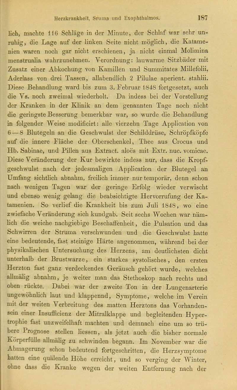 lieh, machte 116 Schläge in der Minute, der Schlaf war sehr un- ruhig, die Lage auf der linken Seite nicht möglich, die Katarae- nien waren noch gar nicht erschienen, ja nicht einmal Molimina menstrualia wahrzunehmen. Verordnung: lauwarme Sitzbäder mit Zusatz einer Abkochung von Kamillen und Summitates Millefolii, Aderlass von drei Tassen, allabendlich 2 Pilulae aperient. stahlii. Diese Behandlung ward bis zum 3. Februar 1848 fortgesetzt, auch die Vs. noch zweimal wiederholt. Da indess bei der Vorstellung der Kranken in der Klinik an dem genannten Tage noch nicht die geringste Besserung bemerkbar war, so wurde die Behandlung in folgender Weise modificirt: alle vierzehn Tage Application von 6 — 8 Blutegeln an die Geschwulst der Schilddrüse, Schröpfköpfe auf die innere Fläche der Oberschenkel, Thee aus Crocus und Hb. Sabinae, und Pillen aus Extract. aloes mit Extr. nuc. vomicae. Diese Veränderung der Kur bewirkte indess nur, dass die Kropf- geschwulst nach der jedesmaligen Application der Blutegel an Umfang sichtlich abnahm, freilich immer nur temporär, denn schon nach wenigen Tagen war der geringe Erfolg wieder verwischt und ebenso wenig gelang die beabsichtigte Hervorrufung der Ka- tamenien. So verlief die Krankheit bis zum Juli 1848, wo eine zwiefache Veränderung sich kundgab. Seit sechs Wochen war näm- lich die weiche nachgiebige Beschaffenheit, die Pulsation und das Schwirren der Struma verschwunden und die Geschwulst hatte eme bedeutende, fast steinige Härte angenommen, während bei der physikalischen Untersuchung des Herzens, am deutlichsten dicht unterhalb der Brustwarze, ein starkes systolisches, den ersten Herzton fast ganz verdeckendes Geräusch gehört wurde, welches allmälig abnahm, je weiter man das Stethoskop nach rechts und oben rückte. Dabei war der zweite Ton in der Lungenarterie ungewöhnlich laut und klappennd, Symptome, welche im Verein mit der weiten Verbreitung des matten Herztons das Vorhanden- sein einer Insufficienz der Mitralklappe und begleitenden Hyper- trophie fast unzweifelhaft machten und demnach eine um so trü- bere Prognose stellen liesaen, als jetzt auch die bisher normale Körperfülle allmäHg zu schwinden begann. Im November war die Abmagerung schon bedeutend fortgeschritten, die Herzsymptome hatten eine quälende Höhe erreicht, und so verging der Winter, ohne dass die Kranke wegen der weiten Entfernung nach der