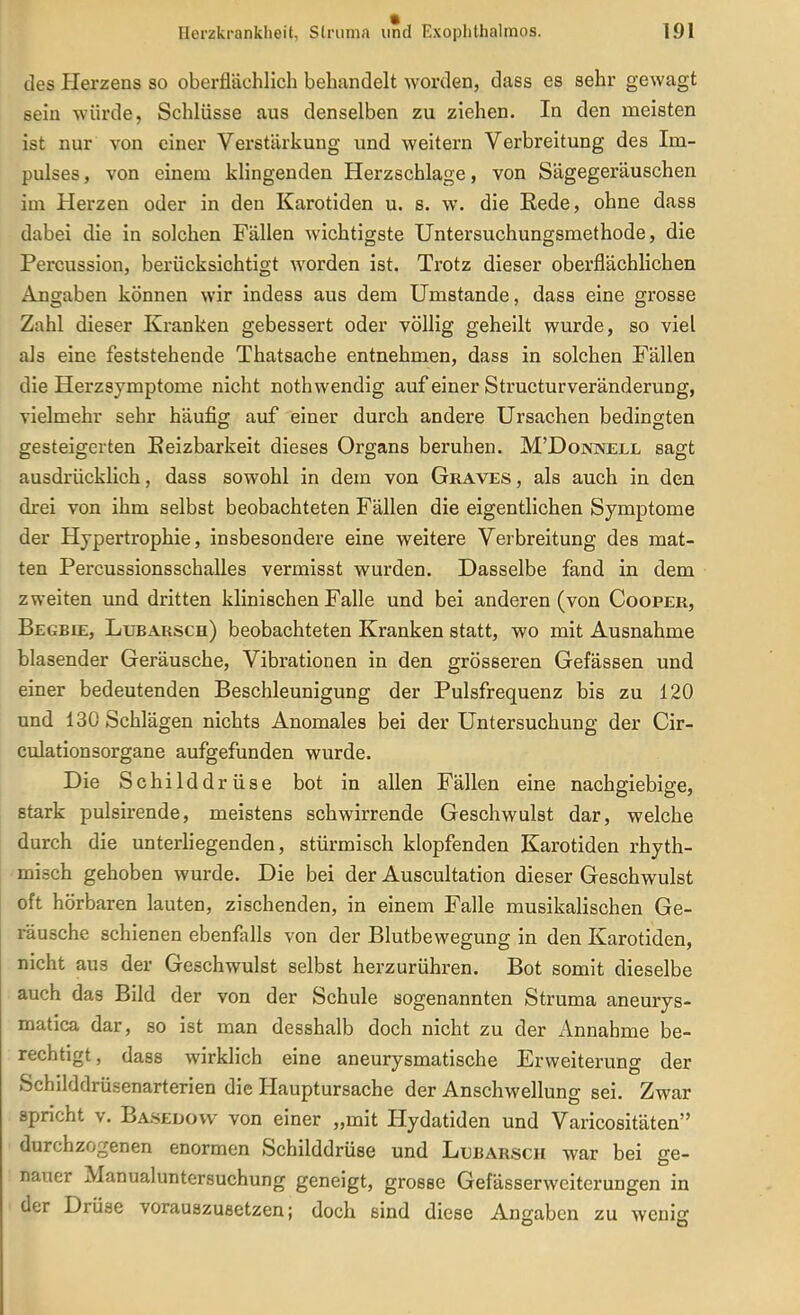des Plerzens so oberflächlich behandelt worden, dass es sehr gewagt sein würde, Schlüsse aus denselben zu ziehen. In den meisten ist nur von einer Verstärkung und weitern Verbreitung des Im- pulses, von einem klingenden Herzschlage, von Sägegeräuschen im Herzen oder in den Karotiden u. s. w. die Eede, ohne dass dabei die in solchen Fällen wichtigste Untersuchungsmethode, die Percussion, berücksichtigt worden ist. Trotz dieser oberflächlichen Angaben können wir indess aus dem Umstände, dass eine grosse Zahl dieser Kranken gebessert oder völlig geheilt wurde, so viel als eine feststehende Thatsache entnehmen, dass in solchen Fällen die Herzsymptome nicht nothwendig auf einer Structurveränderung, vielmehr sehr häufig auf einer durch andere Ursachen bedingten gesteigerten Eeizbarkeit dieses Organs beruhen. M'Donnell sagt ausdrücklich, dass sowohl in dem von Graves , als auch in den drei von ihm selbst beobachteten Fällen die eigentlichen Symptome der Hypertrophie, insbesondere eine weitere Verbreitung des mat- ten Percussionsschalles vermisst wurden. Dasselbe fand in dem zweiten und dritten klinischen Falle und bei anderen (von Cooper, Begbie, Lubarsch) beobachteten Kranken statt, wo mit Ausnahme blasender Geräusche, Vibrationen in den grösseren Gefässen und einer bedeutenden Beschleunigung der Pulsfrequenz bis zu 120 und 130 Schlägen nichts Anomales bei der Untersuchung der Cir- culationsorgane aufgefunden wurde. Die Schilddrüse bot in allen Fällen eine nachgiebige, stark pulsirende, meistens schwirrende Geschwulst dar, welche durch die unterliegenden, stürmisch klopfenden Karotiden rhyth- misch gehoben wurde. Die bei der Auscultation dieser Geschwulst oft hörbaren lauten, zischenden, in einem Falle musikalischen Ge- räusche schienen ebenfalls von der Blutbewegung in den Karotiden, nicht aus der Geschwulst selbst herzurühren. Bot somit dieselbe auch das Bild der von der Schule sogenannten Struma aneurys- matica dar, so ist man desshalb doch nicht zu der Annahme be- rechtigt, dass wirklich eine aneurysmatische Erweiterung der Schilddrüsenarterien die Hauptursache der Anschwellung sei. Zwar spricht V. Basedow von einer „mit Hydatiden und Varicositäten durchzogenen enormen Schilddrüse und Lubarsch war bei ge- nauer Manualuntersuchung geneigt, grosse Gefässerweitcrungen in der Drüse vorauszusetzen; doch sind diese Angaben zu wenig