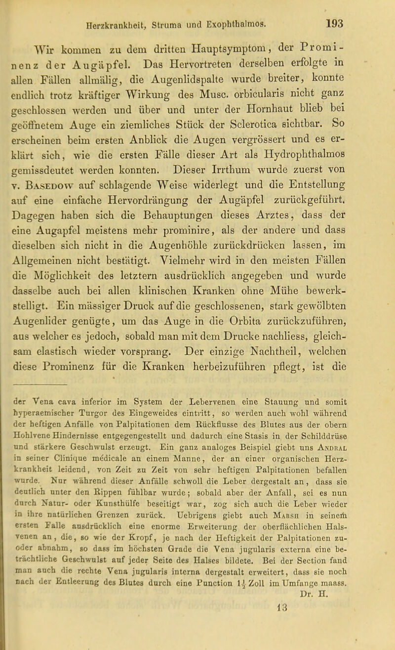 Wir kommen zu dem dritten Hauptsymptom, der Promi- nenz der Augäpfel. Das Hervortreten derselben erfolgte in allen Fällen allmälig, die Augenlidspalte wurde breiter, konnte endlich trotz kräftiger Wirkung des Muse, orbicularis nicht ganz geschlossen werden und über und unter der Hornhaut blieb bei geöffnetem Auge ein ziemliches Stück der Sclerotica sichtbar. So erscheinen beim ersten Anblick die Augen vergrössert und es er- klärt sich, wie die ersten Fälle dieser Art als Hydrophthalmos gemissdeutet werden konnten. Dieser Irrthum wurde zuerst von V. Basedow auf schlagende Weise widerlegt und die Entstellung auf eine einfache Hervordrängung der Augäpfel zurückgeführt. Dagegen haben sich die Behauptungen dieses Arztes, dass der eine Augapfel meistens mehr prominire, als der andere und dass dieselben sich nicht in die Augenhöhle zurückdrücken lassen, im Allgemeinen nicht bestätigt. Vielmehr wird in den meisten Fällen die Möglichkeit des letztern ausdrücklich angegeben und wurde dasselbe auch bei allen klinischen Kranken ohne Mühe bewerk- stelligt. Ein mässiger Druck auf die geschlossenen, stark gewölbten Augenlider genügte, um das Auge in die Orbita zurückzuführen, aus welcher es jedoch, sobald man mit dem Drucke nachliess, gleich- sam elastisch wieder vorsprang. Der einzige Nachtheil, welchen diese Prominenz für die Kranken herbeizuführen pflegt, ist die der Vena cava inferior im System der Lebervenen eine Stauung und somit hjrperaemischer Turgor des Eingeweides eintritt, so werden auch wohl während der heftigen Anfalle von Palpitationen dem Rückflüsse des Blutes aus der ohern Hohlvene Hindernisse entgegengestellt und dadurch eine Stasis in der Schilddrüse und stärkere Geschwulst erzeugt. Ein ganz analoges Beispiel gieht uns Andhal in seiner Clinique medicale an einem Manne, der an einer organischen Herz- krankheit leidend, von Zeit zu Zeit von sehr heftigen Palpitationen befallen wurde. Nur während dieser Anfalle schwoll die Leber dergestalt an, dass sie deutlich unter den Eippen fühlbar wurde; sobald aber der Anfall, sei es nun durch Natur- oder Kunsthülfe beseitigt war, zog sich auch die Leber wieder in ihre natürlichen Grenzen zurück. Uebrigens giebt auch Mahsii in seineifa ersten Falle ausdrücklich eine enorme Erweiterung der oberflächlichen Hals- venen an, die, so wie der Kropf, je nach der Heftigkeit der Palpitationen zu- oder abnahm, so dass im höchsten Grade die Vena jugularis externa eine be- trächtliche Geschwulst auf jeder Seite des Halses bildete. Bei der Section fand man auch die rechte Vena jugularis interna dergestalt erweitert, dass sie noch nach der Entleerung des Blutes durch eine Punction 1 Zoll im Umfange maass. Dr. H. 13