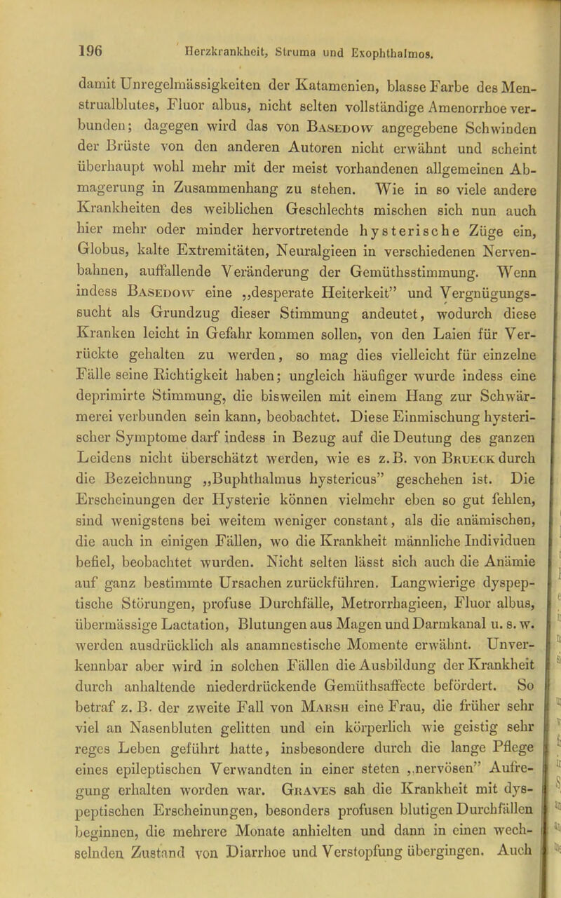 damit Unregelmässigkeiten der Katamenien, blasse Farbe des Men- strualblutes, Fluor albus, nicht selten vollständige Amenorrhoe ver- bunden; dagegen wird das von Basedow angegebene Schwinden der Brüste von den anderen Autoren nicht erwähnt und scheint überhaupt wohl mehr mit der meist vorhandenen allgemeinen Ab- magerung in Zusammenhang zu stehen. Wie in so viele andere Krankheiten des weiblichen Geschlechts mischen sich nun auch hier mehr oder minder hervortretende hysterische Züge ein, Globus, kalte Extremitäten, Neuralgieen in verschiedenen Nerven- bahnen, auffallende Veränderung der Gemüthsstimmung. Wenn indess Basedow eine „desperate Heiterkeit und Vergnügungs- sucht als Grundzug dieser Stimmung andeutet, wodurch diese Kranken leicht in Gefahr kommen sollen, von den Laien für Ver- rückte gehalten zu werden, so mag dies vielleicht für einzelne Fälle seine Richtigkeit haben; ungleich häufiger wurde indess eine deprimirte Stimmung, die bisweilen mit einem Hang zur Schwär- merei verbunden sein kann, beobachtet. Diese Einmischung hysteri- scher Symptome darf indess in Bezug auf die Deutung des ganzen Leidens nicht überschätzt werden, wie es z.B. von Brueckdurch die Bezeichnung „Buphthalmus hystericus geschehen ist. Die Erscheinungen der Hysterie können vielmehr eben so gut fehlen, sind wenigstens bei weitem weniger constant, als die anämischen, die auch in einigen Fällen, wo die Krankheit männliche Lidividuen befiel, beobachtet wurden. Nicht selten läset sich auch die Anämie auf ganz bestimmte Ursachen zurückführen. Langwierige dyspep- tische Störungen, profuse Durchfälle, Metrorrhagieen, Fluor albus, übermässige Lactation, Blutungen aus Magen und Darmkanal u. s. w. werden ausdrücklich als anamnestische Momente erwähnt. Unver- kennbar aber wird in solchen Fällen die Ausbildung der Krankheit durch anhaltende niederdrückende Gemüthsaffecte befördert. So betraf z. B. der zweite Fall von Marsu eine Frau, die früher sehr viel an Nasenbluten gelitten und ein körperlich wie geistig sehr reges Leben geführt hatte, insbesondere durch die lange Pflege eines epileptischen Verwandten in einer steten ,.nervösen Aufre- gung erhalten worden war. Graves sah die Krankheit mit dys- peptischen Erscheinungen, besonders profusen blutigen Durchfällen bejrinnen, die mehrere Monate anhielten und dann in einen wech- selndea Zustand von Diarrhoe und Verstopfung übergingen. Auch