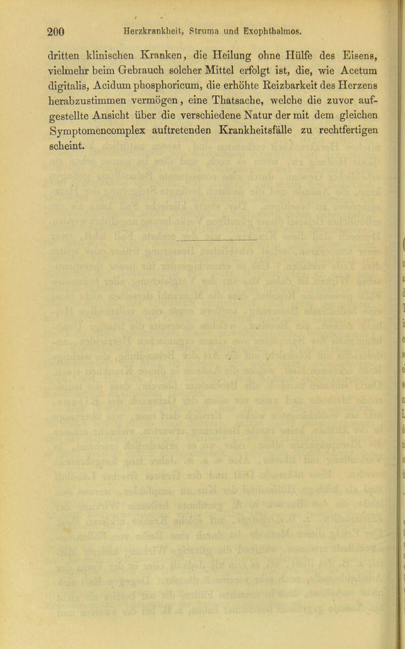 dritten klinischen Kranken, die Heilung ohne Hülfe des Eisens, vielmehr beim Gebrauch solcher Mittel erfolgt ist, die, wie Acetum digitalis, Acidum phosphoricum, die erhöhte Reizbarkeit des Herzens herabzustimmen vermögen, eine Thatsache, welche die zuvor auf- gestellte Ansicht über die verschiedene Natur der mit dem gleichen Symptomencomplex auftretenden Krankheitsfälle zu rechtfertigen scheint.