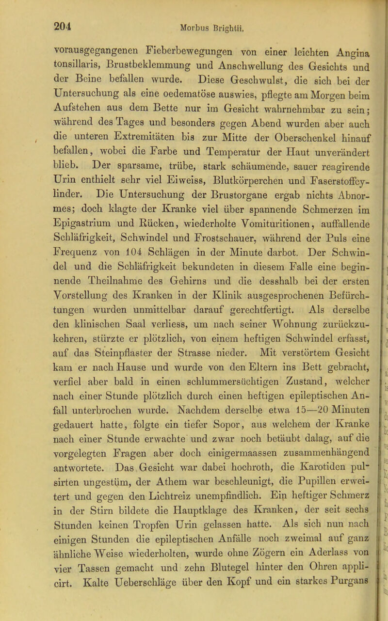 vorausgegangenen Fieberbewegungen von einer leichten Angina tonsillaris, Brustbeklemmung und Anschwellung des Gesichts und der Beine befallen wurde. Diese Geschwulst, die sich bei der Untersuchung als eine oedematöse auswies, pflegte am Morgen beim Aufstehen aus dem Bette nur im Gesicht wahrnehmbar zu sein; während des Tages und besonders gegen Abend wurden aber auch die unteren Extremitäten bis zur Mitte der Oberschenkel hinauf befallen, wobei die Farbe und Temperatur der Haut unverändert blieb. Der sparsame, trübe, stark schäumende, sauer reagirende Urin enthielt sehr viel Eiweiss, Blutkörperchen und Faserstoffcy- linder. Die Untersuchung der Brustorgane ergab nichts Abnor- mes; doch klagte der Kranke viel über spannende Schmerzen im Epigastrium und Rücken, wiederholte Vomituritionen, auffallende Schläfrigkeit, Schwindel und Frostschauer, während der Puls eine Frequenz von 104 Schlägen in der Minute darbot. Der Schwin- del und die Schläfrigkeit bekundeten in diesem Falle eine begin- nende Theilnahme des Gehirns und die desshalb bei der ersten Vorstellung des Kranken in der Klinik ausgesprochenen Befürch- tungen wurden unmittelbar darauf gerechtfertigt. Als derselbe den klinischen Saal verliess, um nach seiner Wohnung zurückzu- kehren, stürzte er plötzlich, von einem heftigen Schwindel erfasst, auf das Steinpflaster der Strasse nieder. Mit verstörtem Gesicht kam er nach Hause und wurde von den Eltern ins Bett gebracht, verfiel aber bald in einen schlummersüchtigen Zustand, welcher nach einer Stunde plötzlich durch einen heftigen epileptischen An- fall unterbrochen wurde. Nachdem derselbe etwa 15—20 Minuten gedauert hatte, folgte ein tiefer Sopor, aus welchem der Kranke nach einer Stunde erwachte und zwar noch betäubt dalag, auf die vorgelegten Fragen aber doch einigermaassen zusammenhängend antwortete. Das Gesicht war dabei hochroth, die Karotiden pul- sirten ungestüm, der Athem war beschleunigt, die Pupillen erwei- tert und gegen den Lichtreiz unempfindlich. Ein heftiger Schmerz in der Stirn bildete die Hauptklage des Kranken, der seit sechs Stunden keinen Tropfen Urin gelassen hatte. Als sich nun nach einigen Stunden die epileptischen Anfälle noch zweimal auf ganz ähnliche Weise wiederholten, wurde ohne Zögern ein Aderlass von vier Tassen gemacht und zehn Blutegel hinter den Ohren appli- cirt. Kalte Ueberschläge über den Kopf und ein starkes Purgans