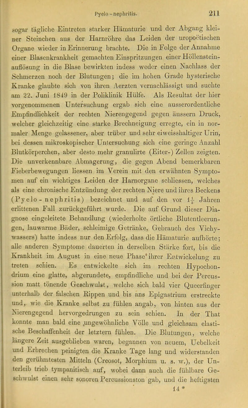 tfoo-ar tätliche Eintreten starker Hämaturie und der Abgang klei- ner Steinchen aus der Harnröhre das Leiden der uropoetischen Organe wieder in Erinnerung brachte. Die in Folge der Annahme einer Blasenkrankheit gemachten Einspritzungen einer Höllenstein- auflösung in die Blase bewirkten indess weder einen Nachlass der Schmerzen noch der Blutungen; die im hohen Grade hysterische Kranke glaubte sich von ihren Aerzten vernachlässigt und suchte am 22. Juni 1849 in der Poliklinik Hülfe. Als Eesultat der hier vorgenommenen Untersuchung ergab sich eine aussei'ordentliche Empfindlichkeit der rechten Nierengegend gegen äussern Druck, welcher gleichzeitig eine starke Brechneigung erregte, ein in nor- maler Menge gelassener, aber trüber und sehr eiweisshaltiger Urin, bei dessen mikroskopischer Untersuchung sich eine geringe Anzahl Blutkörperchen, aber desto mehr granulirte (Eiter-) Zellen zeigten. Die unverkennbare Abmagerung, die gegen Abend bemerkbaren Fieberbewegungen Hessen im Verein mit den erwähnten Sympto- men auf ein wichtiges Leiden der Harnorgane schliessen, welches als eine chronische Entzündung der rechten Niere und ihres Beckens (Pyelo - nephritis) bezeichnet und auf den vor ij Jahren erlittenen Fall zurückgeführt wurde. Die auf Grund dieser Dia- gnose eingeleitete Behandlung (wiederholte örtliche Blutentleerun- gen, lauwarme Bäder, schleimige Getränke, Gebrauch des Vichy- wassers) hatte indess nur den Erfolg, dass die Hämaturie aufhörte; alle anderen Symptome dauerten in derselben Stärke fort, bis die Krankheit im August in eine neue Phase'ihrer Entwickelung zu treten schien. Es entwickelte sich im rechten Hypochon- drium eine glatte, abgerundete, empfindliche und bei der Percus- sion matt tönende Geschwulst, welche sich bald vier Queerfinger unterhalb der falschen Eippen und bis ans Epigastrium erstreckte und, wie die Kranke selbst zu fühlen angab, von hinten aus der Nierengegend hervorgedrungen zu sein schien. In der That konnte man bald eine .ungewöhnliche Völle und gleichsam elasti- sche Beschafifenheit der letztern fühlen. Die Blutungen, welche längere Zeit ausgeblieben waren, begannen von neuem, Uebelkeit und Erbrechen peinigten die Kranke Tage lang und widerstanden den gerühmtesten Mitteln (Creosot, Morphium u. s. w.), der Un- terleib trieb tympanitisch auf, wobei dann auch die fühlbare Ge- ßchwulat einen sehr sonoren Percussionston gab, und die heftigsten 14 *