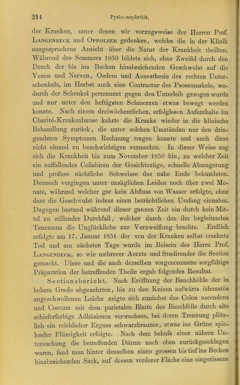 der Kranken, unter denen wir vorzugsweise der Herren Prof. Langenbeck und Oppolzer gedenken, welche die in der Klinik ausgesprochene Ansicht über die Natur der Krankheit theilten. Während des Sommers 1850 bildete sich, ohne Zweifel durch den Druck der bis ins Becken hinabreichenden Geschwulst auf die Venen und Nerven, Oedem und Anaesthesie des rechten Unter- schenkels, im Herbst auch eine Contractur des Psoasmuskels, wo- durch der Schenkel permanent gegen den Unterleib gezogen wurde und nur unter den heftigsten Schmerzen etwas bewegt werden konnte. Nach einem dreiwöchentlichen, erfolglosen Aufenthalte im Charite-Krankenhause kehrte die Kranke Avieder in die klinische Behandlung zurück, die unter solchen Umständen nur den drin- gendsten Symptomen Eechnung tragen konnte und auch diese nicht einmal zu beschwichtigen vermochte. In dieser Weise zog sich die Krankheit bis zum November 1850 hin, zu welcher Zeit ein auffallendes CoUabiren der Gesichtszüge, schnelle Abmagerung und profuse nächtliche Schweisse das nahe Ende bekundeten. Dennoch vergingen unter unsäglichen Leiden noch über zwei Mo- nate, während welcher gar kein Abfluss von Wasser erfolgte, ohne dass die Geschwulst indess einen beträchtlichen Umfang einnahm. Dagegen bestand während dieser ganzen Zeit ein durch kein Mit- tel zu stillender Durchfall, welcher durch den ihn begleitenden Tenesraus die Unglückliche zur Verzweiflung brachte. Endlich erfolirte am 17. Januar 1851 der von der Kranken selbst ersehnte Tod und am nächsten Tage wurde im Beisein des Herrn Prof. Lakgenbeck, so wie mehrerer Aerzte und Studirender die Section gemacht. Diese und die nach derselben vorgenommene sorgfältige Präparation der betreffenden Theile ergab folgendes Resultat. Sectionsbericht. Nach Eröffnung der Bauchhöhle der in hohem Grade abgezehrten, bis zu den Knieen aufwärts ödematös angeschwollenen Leiche zeigte sich zunächst das Colon ascendens und Coecum mit dem parietalen Blatte des Bauchfells durch alte schieferfarbige Adhäsionen verwachsen, bei deren Trennung plötz- lich ein reichlicher Erguss schwarzbrauner, etwas ins Grüne spie- lender Flüssigkeit erfolgte. Nach dem behufs einer nähern Un- tersuchung die betreffenden Därme nach oben zurückgeschlagen waren, fand man hinter denselben einen grossen bis tief ins Becken hinabreichenden Sack, auf dessen vorderer Fläche eine eingerissene