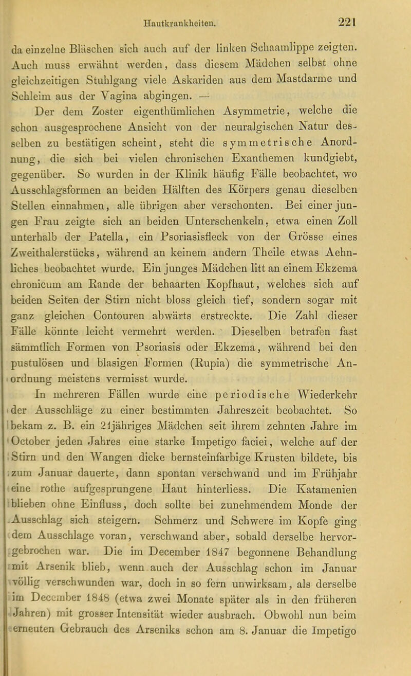 da einzelne Bläschen sich auch auf der linken Schaamlippe zeigten. Auch niuss erwähnt werden, dass diesem Mädchen selbst ohne gleichzeitigen Stuhlgang viele Askariden aus dem Mastdarme und Schleim aus der Vagina abgingen. — Der dem Zoster eigenthümlichen Asymmetrie, welche die schon ausgesprochene Ansicht von der neuralgischen Natur des- selben zu bestätigen scheint, steht die symmetrische Anord- nung, die sich bei vielen chronischen Exanthemen kundgiebt, gegenüber. So wurden in der Klinik häufig Fälle beobachtet, wo Ausschkgsformen an beiden Hälften des Körpers genau dieselben Stellen einnahmen, alle übrigen aber verschonten. Bei einer jun- gen Frau zeigte sich an beiden Unterschenkeln, etwa einen Zoll unterhalb der Patella, ein Psoriasisfleck von der Grösse eines Zweithalerstücks, während an keinem andern Theile etwas Aehn- liches beobachtet wurde. Ein junges Mädchen litt an einem Ekzema chronicum am Rande der behaarten Kopfhaut, welches sich auf beiden Seiten der Stirn nicht bloss gleich tief, sondern sogar mit ganz gleichen Contouren abwärts erstreckte. Die Zahl dieser Fälle könnte leicht vermehrt werden. Dieselben betrafen fast sämmtlich Formen von Psoriasis oder Ekzema, während bei den pustulösen und blasigen Formen (Rupia) die symmetrische An- I Ordnung meistens vermisst wurde. In mehreren Fällen wurde eine periodische Wiederkehr der Ausschläge zu einer bestimmten Jahreszeit beobachtet. So 1 bekam z. B. ein 2ijähriges Mädchen seit ihrem zehnten Jahre im 'October jeden Jahres eine starke Impetigo faciei, welche auf der : Stirn und den Wangen dicke bernsteinfarbige Krusten bildete, bis izum Januar dauerte, dann spontan verschwand und im Frühjahr eine rothe aufgesprungene Haut hinterliess. Die Katamenien blieben ohne Einfluss, doch soUte bei zunehmendem Monde der -Ausschlag sich steigern. Schmerz und Schwere im Kopfe ging dem Ausschlage voran, verschwand aber, sobald derselbe hervor- .gebrochen war. Die im December 1847 begonnene Behandlung mit Arsenik blieb, wenn auch der Ausschlag schon im Januar völlig verschwunden war, doch in so fern unwirksam, als derselbe im December 1848 (etwa zwei Monate später als in den früheren Jahren) mit grosser Intensität wieder ausbrach. Obwohl nun beim erneuten Gebrauch des Arseniks schon am 8. Januar die Impetigo