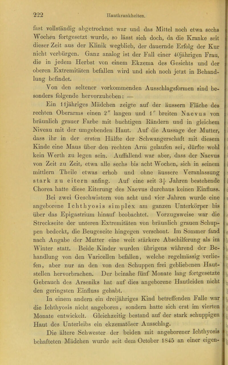 fast vollständig abgetrocknet war und das Mittel noch etwa sechs Wochen fortgesetzt wurde, so lässt sich doch, da die Kranke seit dieser Zeit aus der Klinik wegblieb, der dauernde Erfolg der Kur nicht verbürgen. Ganz analog ist der Fall einer 40jährigen Frau, die in jedem Herbst von einem Ekzema des Gesichts und der oberen Extremitäten befallen wird und sich noch jetzt in Behand- lung befindet. Von den seltener vorkommenden Ausschlagsformen sind be- sonders folgende hervorzuheben: — Ein lljähriges Mädchen zeigte auf der äussern Fläche des rechten Oberarms einen 2 langen und 1 breiten Naevus von bräunlich grauer Farbe mit buchtigen Rändern und in gleichem Niveau mit der umgebenden Haut. Auf die Aussage der Mutter, dass ihr in der ersten Hälfte der Schwangerschaft mit diesem Kinde eine Maus über den rechten Arm gelaufen sei, dürfte wohl kein Werth zu legen sein. Auffallend war aber, dass der Naevus i von Zeit zu Zeit, etwa alle sechs bis acht Wochen, sich in seinem 1 mittlem Theile etwas erhob und ohne äussere Veranlassung i stark zu eitern anfing. Auf eine seit 3j Jahren bestehende 1 Chorea hatte diese Eiterung des Naevus durchaus keinen Einfluss. d Bei zwei Geschwistern von acht und vier Jahren wurde eine ^ angeborene Ichthyosis simplex am ganzen Unterkörper bis über das Epigastrium hinauf beobachtet. Vorzugsweise war die Streckseite der unteren Extremitäten von bräunlich grauen Schup- pen bedeckt, die Beugeseite hingegen verschont. Im Sommer fand nach Angabe der Mutter eine weit stärkere Abschilferung als im i Winter statt. Beide Kinder wurden übrl gens während der Be- jj handlung von den Varicellen befallen, welche regelmässig verlie- ' fen, aber nur an den von den Schuppen frei gebliebenen Haut- stellen hervorbrachen. Der beinahe fünf Monate lang fortgesetzte Gebrauch des Arseniks hat auf dies angeborene Hautleiden nicht ^ den geringsten Einfluss gehabt. I In einem andern ein dreijähriges Kind betreffenden Falle war \^ die Ichthyosis nicht angeboren, sondern hatte sich erst im vierten Monate entwickelt. Gleichzeitig bestand auf der stark schuppigen Haut des Unterleibs ein ekzematö.ser Ausschlag. Die ältere Schwester der beiden mit angeborener Ichthyosis ^ behafteten Mädchen wurde seit dem October 1845 an einer eigen- |,