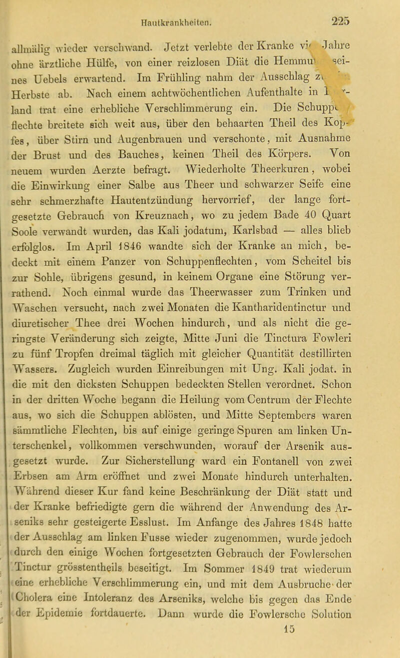 allmUli- wieder verschwand. Jetzt verlebte der Kranke v5' -lahre ohne ärztliche Hülfe, von einer reizlosen Diät die Hemmu' sei- nes Uebels erwartend. Im Frühling nahm der Ausschlag zi ' i Herbste ab. Nach einem achtwöchentlichen Aufenthalte in 1 ^- land trat eine erhebliche Verschlimmerung ein. Die Schuppe flechte breitete eich weit aus, über den behaarten Theil des Kop- fes, über Stirn und iVugenbrauen und verschonte, mit Ausnahme der Brust und des Bauches, keinen Theil des Körpers. Von neuem wurden Aerzte befragt. Wiederholte Theerkuren, wobei die Einwirkung einer Salbe aus Theer und schwarzer Seife eine sehr schmerzhafte Hautentzündung hervorrief, der lange fort- gesetzte Gebrauch von Kreuznach, wo zu jedem Bade 40 Quart Soole verwandt wurden, das Kali jodatum, Karlsbad — alles blieb erfolglos. Im April i846 wandte sich der Kranke an mich, be- deckt mit einem Panzer von Schuppenflechten, vom Scheitel bis zur Sohle, übrigens gesund, in keinem Organe eine Störung ver- rathend. Noch einmal wurde das Theerwasser zum Trinken und Waschen versucht, nach zwei Monaten die Kantharidentinctur und dim*etischer Thee drei Wochen hindurch, und als nicht die ge- ringste Veränderung sich zeigte, Mitte Juni die Tinctura Fowleri zu fünf Tropfen dreimal täglich mit gleicher Quantität destillirten Wassere. Zugleich wurden Einreibungen mit Ung. Kali jodat. in die mit den dicksten Schuppen bedeckten Stellen verordnet. Schon in der dritten Woche begann die Heilung vom Centrum der Flechte aus, wo sich die Schuppen ablösten, und Mitte Septembers waren sämmtliche Flechten, bis auf einige geringe Spuren am linken Un- terschenkel, vollkommen verschwunden, worauf der Arsenik aus- gesetzt wurde. Zur Sicherstellung ward ein Fontanell von zwei Erbsen am Arm eröffnet und zwei Monate hindurch unterhalten. Während dieser Kur fand keine Beschränkung der Diät statt und der Kranke befriedigte gern die während der Anwendung des Ar- seniks sehr gesteigerte Esslust. Im Anfange des Jahres 1848 hatte der Ausschlag am linken Fusse wieder zugenommen, wurde jedoch durch den einige Wochen fortgesetzten Gebrauch der Fowlerschen ■.Tinctur grösstentheils beseitigt. Im Sommer 1849 trat wiederum •eine erhebliche Verschlimmerung ein, und mit dem Ausbruche-der 1 Cholera eine Intoleranz des Arseniks, welche bis gegen das Ende der Epidemie fortdauerte. Dann wurde die Fowlersche Solution 15