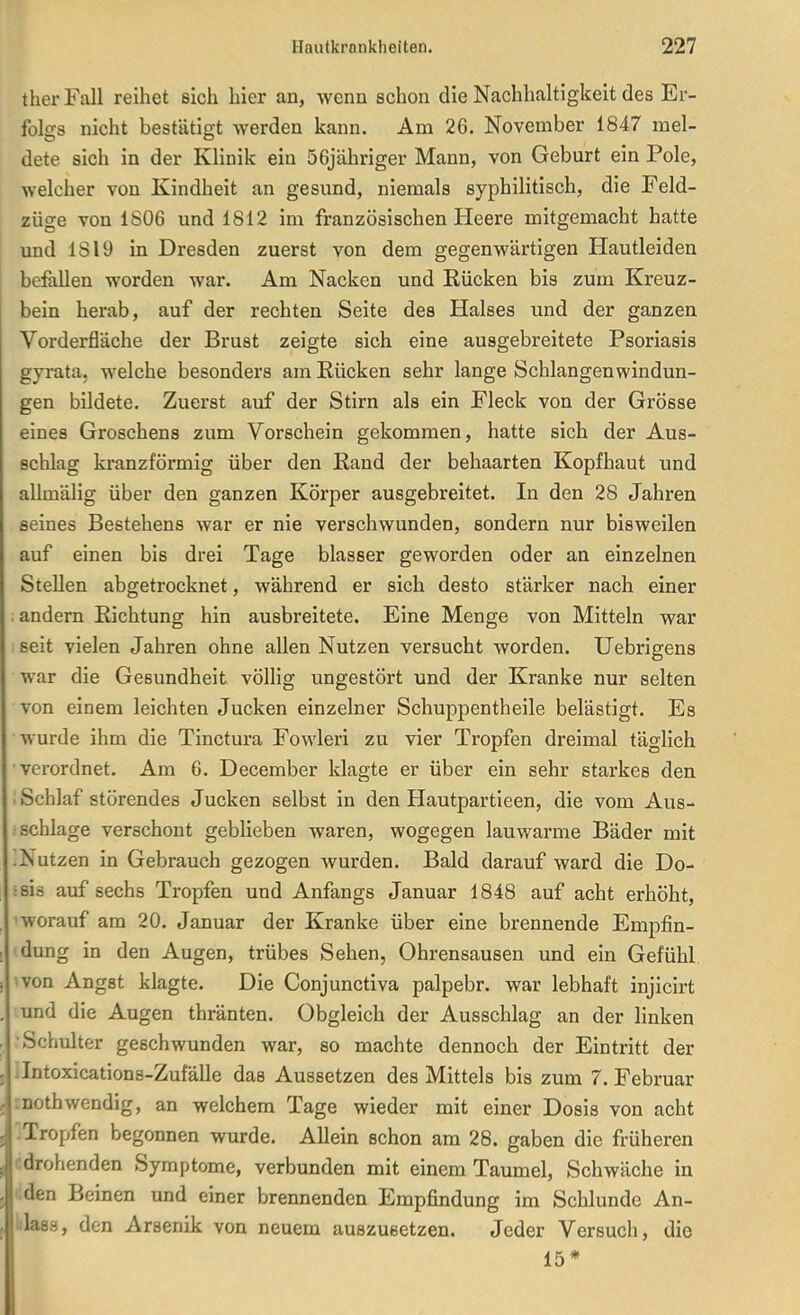 ther Fall reihet sich hier an, wenn schon die Nachhaltigkeit des Er- folgs nicht bestätigt werden kann. Am 26. November 1847 mel- dete sich in der Klinik ein 56jähriger Mann, von Geburt ein Pole, welcher von Kindheit an gesund, niemals syphilitisch, die Feld- züge von 1806 und 1812 im französischen Heere mitgemacht hatte und 1819 in Dresden zuerst von dem gegenwärtigen Hautleiden befallen worden war. Am Nacken und Rücken bis zum Kreuz- bein herab, auf der rechten Seite des Halses und der ganzen Vorderfläche der Brust zeigte sich eine ausgebreitete Psoriasis gyrata, welche besonders am Rücken sehr lange Schlangen Windun- gen bildete. Zuerst auf der Stirn als ein Fleck von der Grösse eines Groschens zum Vorschein gekommen, hatte sich der Aus- schlag kranzförmig über den Rand der behaarten Kopfhaut und allmälig über den ganzen Körper ausgebreitet. In den 28 Jahren seines Bestehens war er nie verschwunden, sondern nur bisweilen auf einen bis drei Tage blasser geworden oder an einzelnen Stellen abgetrocknet, während er sich desto stärker nach einer . andern Richtung hin ausbreitete. Eine Menge von Mitteln war seit vielen Jahren ohne allen Nutzen versucht worden. Uebrigens war die Gesundheit völlig ungestört und der Kranke nur selten von einem leichten Jucken einzelner Schuppentheile belästigt. Es wurde ihm die Tinctura Fowleri zu vier Tropfen dreimal täglich verordnet. Am 6. December klagte er über ein sehr starkes den : Schlaf störendes Jucken selbst in den Hautpartieen, die vom Aus- ; schlage verschont geblieben waren, wogegen lauwarme Bäder mit !Nutzen in Gebrauch gezogen Avurden. Bald darauf ward die Do- isis auf sechs Tropfen und Anfangs Januar 1848 auf acht erhöht, 'worauf am 20. Januar der Kranke über eine brennende Empfin- dung in den Augen, trübes Sehen, Ohrensausen und ein Gefühl von Angst klagte. Die Conjunctiva palpebr. war lebhaft injicirt und die Augen thränten. Obgleich der Ausschlag an der linken •Schulter geschwunden war, so machte dennoch der Eintritt der Jntoxications-Zufälle das Aussetzen des Mittels bis zum 7. Februar inothwendig, an welchem Tage wieder mit einer Dosis von acht .Tropfen begonnen wurde. Allein schon am 28. gaben die früheren ^drohenden Symptome, verbunden mit einem Taumel, Schwäche in den Beinen und einer brennenden Empfindung im Schlünde An- iilass, den Arsenik von neuem auszusetzen. Jeder Versuch, die 15*