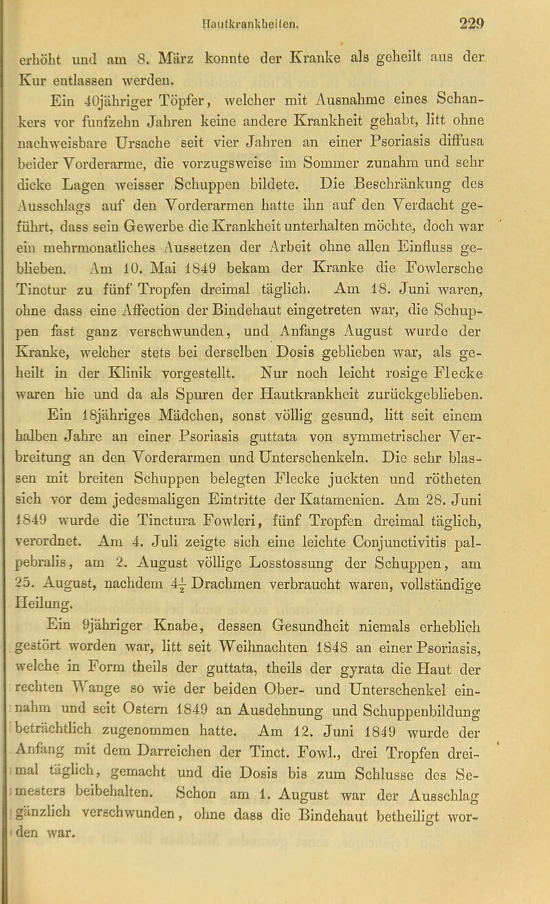 erliöbt und am 8. März konnte der Kranke als geheilt aus der Kur entlassen werden. Ein 40jähriger Töpfer, welcher mit Ausnahme eines Schan- kers vor fünfzehn Jahren keine andere Krankheit gehabt, litt ohne nachweisbare Ursache seit vier Jahren an einer Psoriasis diffusa beider Vorderarme, die vorzugsweise im Sommer zunahm und sehr dicke Lagen weisser Schuppen bildete. Die Beschränkung des Ausschlags auf den Vorderarmen hatte ihn auf den Verdacht ge- führt, dass sein Gewerbe die Krankheit unterhalten möchte, doch war ein mehrmonathches Aussetzen der Arbeit ohne allen Einfluss ge- blieben. Am 10. Mai 1849 bekam der Kranke die Fowlersche Tinctur zu fünf Tropfen dreimal täglich. Am 18. Juni waren, ohne dass eine Affection der Bindehaut eingetreten war, die Schup- pen fast ganz verschwunden, und Anfangs August wurde der Kranke, welcher stets bei derselben Dosis geblieben war, als ge- heilt in der Klinik vorgestellt. Nur noch leicht rosige Flecke waren hie und da als Spuren der Hautkrankheit zurückgeblieben. Ein ISjähriges Mädchen, sonst völlig gesund, litt seit einem halben Jahre an einer Psoriasis guttata von symmetrischer Ver- breitung an den Vorderarmen und Unterschenkeln. Die sehr blas- sen mit breiten Schuppen belegten Flecke juckten und rötheten sich vor dem jedesmaligen Eintritte der Katamenien. Am 28. Juni 1849 wurde die Tinctura Fowleri, fünf Tropfen dreimal täglich, verordnet. Am 4. Juli zeigte sich eine leichte Conjunctivitis pal- pebralis, am 2. August völlige Losstossung der Schuppen, am 25. August, nachdem 4^ Drachmen verbraucht waren, vollständige Heilung. Ein 9jähriger Knabe, dessen Gesundheit niemals erhebhch gestört worden war, litt seit Weihnachten 1848 an einer Psoriasis, welche in Form theils der guttata, theils der gyrata die Haut der rechten Wange so wie der beiden Ober- und Unterschenkel ein- nahm und seit Ostern 1849 an Ausdehnung und Schuppenbildung beträchthch zugenommen hatte. Am 12. Juni 1849 wurde der Anfang mit dem Darreichen der Tinct. Fowl., drei Tropfen drei- mal täglich, gemacht und die Dosis bis zum Schlüsse des Se- mesters beibehalten. Schon am 1. August war der Ausschlag gänzlich verschwunden, ohne dass die Bindehaut betheiligt wor- den war.