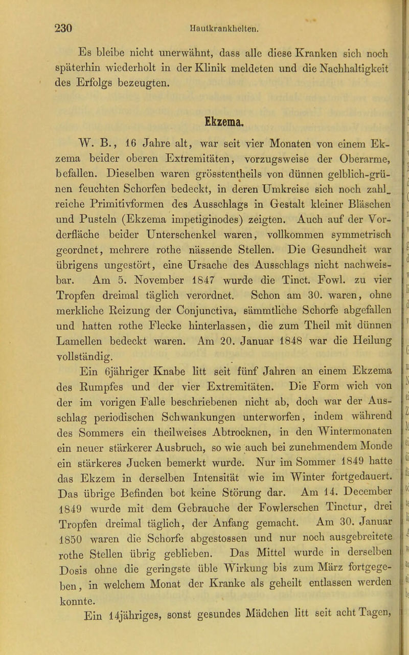 Es bleibe nicht unerwähnt, dass alle diese Kranken sich noch späterhin wiederholt in der Klinik meldeten und die Nachhaltigkeit des Erfolgs bezeugten. Ekzema. W. B., 16 Jahre alt, war seit vier Monaten von einem Ek- zema beider oberen Extremitäten, vorzugsweise der Oberarme, befallen. Dieselben waren grösstentheils von dünnen gelblich-grü- nen feuchten Schorfen bedeckt, in deren Umkreise sich noch zahl_ reiche Primitivformen des Ausschlags in Gestalt kleiner Bläschen und Pusteln (Ekzema impetiginodes) zeigten. Auch auf der Vor- derfläche beider Unterschenkel waren, vollkommen synometrisch geordnet, mehrere rothe nässende Stellen. Die Gesundheit war übrigens ungestört, eine Ursache des Ausschlags nicht nachweis- bar. Am 5. November 1847 wurde die Tinct. Fowl. zu vier Tropfen dreimal täglich verordnet. Schon am 30. waren, ohne merkliche Reizung der Conjunctiva, sämmtliche Schorfe abgefallen und hatten rothe Flecke hinterlassen, die zum Theil mit dünnen Lamellen bedeckt waren. Am 20. Januar 1848 war die Heilung vollständig. Ein 6jähriger Knabe litt seit fünf Jahren an einem Ekzema des Rumpfes und der vier Extremitäten. Die Form wich von der im vorigen Falle beschriebenen nicht ab, doch war der Aus- schlag periodischen Schwankungen unterworfen, indem während des Sommers ein theilweises Abtrocknen, in den Wintermonaten ein neuer stärkerer Ausbruch, so wie auch bei zunehmendem Monde ein stärkeres Jucken bemerkt wurde. Nur im Sommer 1849 hatte das Ekzem in derselben Intensität wie im Winter fortgedauert. Das übrige Befinden bot keine Störung dar. Am 14. December 1849 wurde mit dem Gebrauche der Fowlerschen Tinctur, drei Tropfen dreimal täglich, der Anfang gemacht. Am 30. Januar 1850 waren die Schorfe abgestossen und nur noch ausgebreitete rothe Stellen übrig geblieben. Das Mittel wurde in derselben Dosis ohne die geringste üble Wirkung bis zum März fortgege- ben, in welchem Monat der Kranke als geheilt entlassen werden konnte. Ein 14jähriges, sonst gesundes Mädchen litt seit acht Tagen,