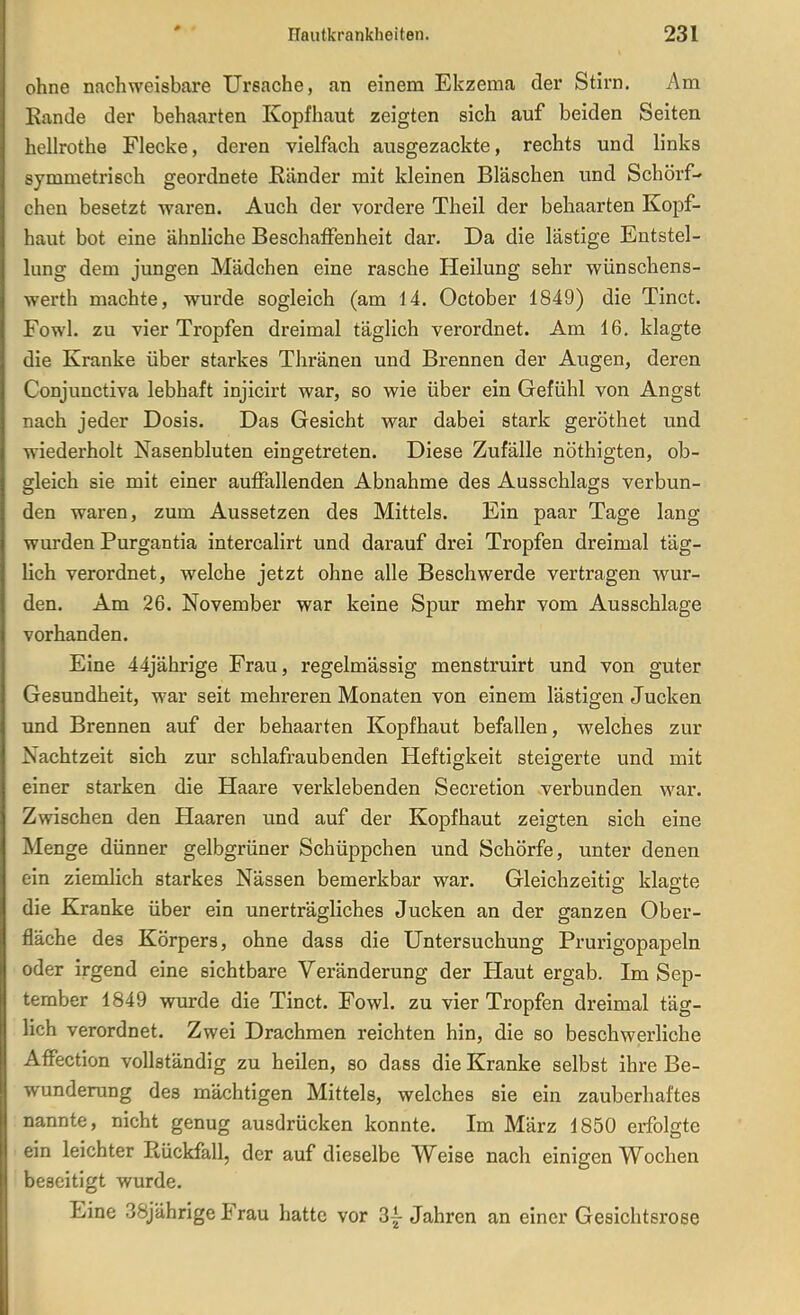 ohne nachweisbare Ursache, an einem Ekzema der Stirn. Am Kande der behaarten Kopfhaut zeigten sich auf beiden Seiten hellrothe Flecke, deren vielfach ausgezackte, rechts und links symmetrisch geordnete ßänder mit kleinen Bläschen und Schorf- chen besetzt waren. Auch der vordere Theil der behaarten Kopf- haut bot eine ähnliche Beschaffenheit dar. Da die lästige Entstel- lung dem jungen Mädchen eine rasche Heilung sehr wünschens- werth machte, wurde sogleich (am ii. October 1849) die Tinct. Fowl. zu vier Tropfen dreimal täglich verordnet. Am 16, klagte die Kranke über starkes Thränen und Brennen der Augen, deren Conjunctiva lebhaft injicirt war, so wie über ein Gefühl von Angst nach jeder Dosis. Das Gesicht war dabei stark geröthet und wiederholt Nasenbluten eingetreten. Diese Zufälle nöthigten, ob- gleich sie mit einer auffallenden Abnahme des Ausschlags verbun- den waren, zum Aussetzen des Mittels. Ein paar Tage lang wurden Purgantia intercalirt und darauf drei Tropfen dreimal täg- lich verordnet, welche jetzt ohne alle Beschwerde vertragen wur- den. Am 26. November war keine Spur mehr vom Ausschlage vorhanden. Eine 44jährige Frau, regelmässig menstruirt und von guter Gesundheit, war seit mehreren Monaten von einem lästigen Jucken und Brennen auf der behaarten Kopfhaut befallen, welches zur Nachtzeit sich zur schlafraubenden Heftigkeit steigerte und mit einer starken die Haare verklebenden Secretion verbunden war. Zwischen den Haaren und auf der Kopfhaut zeigten sich eine Menge dünner gelbgrüner Schüppchen und Schorfe, unter denen ein ziemlich starkes Nässen bemerkbar war. Gleichzeitig klagte die Kranke über ein unerträgliches Jucken an der ganzen Ober- fläche des Körpers, ohne dass die Untersuchung Prurigopapeln oder irgend eine sichtbare Veränderung der Haut ergab. Im Sep- tember 1849 wurde die Tinct. Fowl. zu vier Tropfen dreimal täg- lich verordnet. Zwei Drachmen reichten hin, die so beschwerliche Affection vollständig zu heilen, so dass die Kranke selbst ihre Be- wunderung des mächtigen Mittels, welches sie ein zauberhaftes nannte, nicht genug ausdrücken konnte. Im März 1850 erfolgte ein leichter Ptückfall, der auf dieselbe Weise nach einigen Wochen beseitigt wurde. Eine 38jährige Frau hatte vor 3f Jahren an einer Gesichtsrose