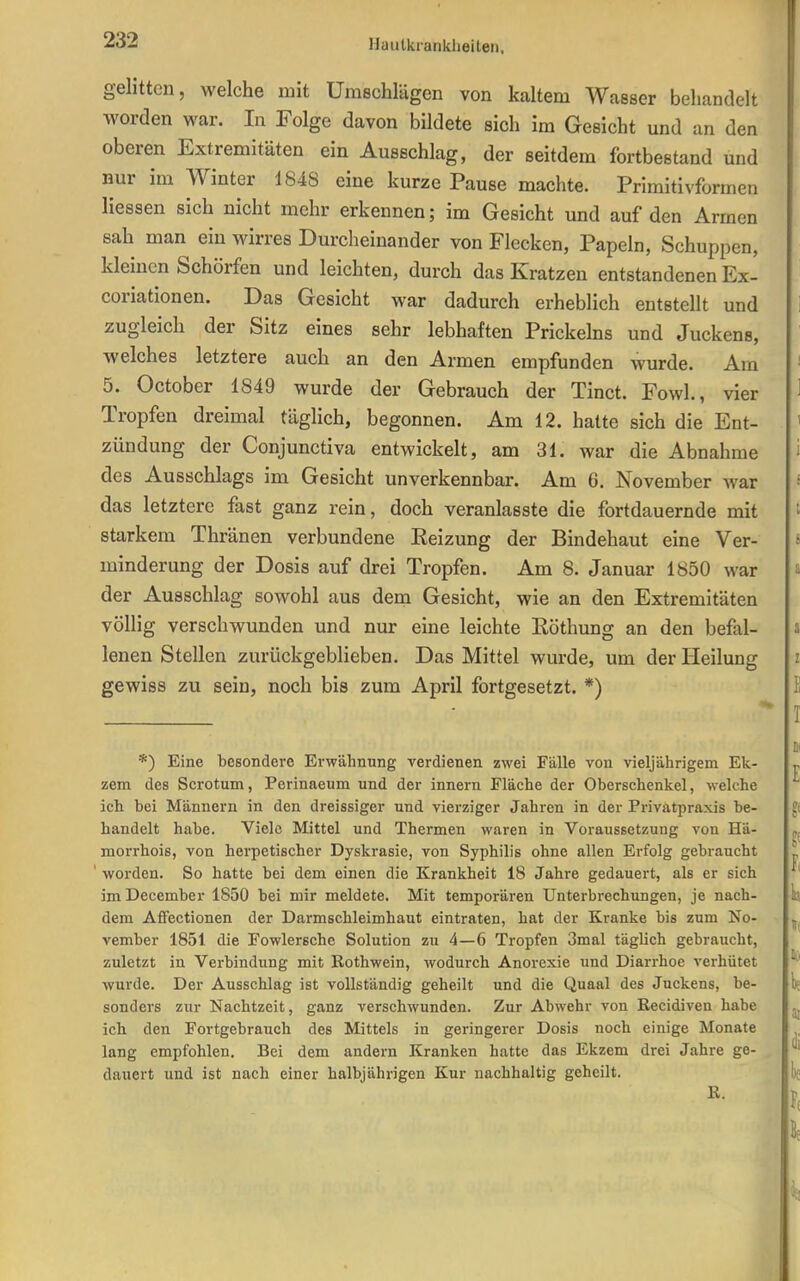 gelitten, welche mit Umechlägen von kaltem Wasser behandelt worden war. In Folge davon bildete sich im Gesicht und an den oberen Extremitäten ein Ausschlag, der seitdem fortbestand und nur im Winter 1848 eine kurze Pause machte. Primitivformen Hessen sich nicht mehr erkennen; im Gesicht und auf den Armen sah man ein wirres Durcheinander von Flecken, Papeln, Schuppen, kleinen Schorfen und leichten, durch das Kratzen entstandenen Ex- coriationen. Das Gesicht war dadurch erheblich entstellt und zugleich der Sitz eines sehr lebhaften Prickeins und Juckens, welches letztere auch an den Armen empfunden wurde. Am 5. October 1849 wurde der Gebrauch der Tinct. Fowl., vier Tropfen dreimal täglich, begonnen. Am 12. hatte sich die Ent- zündung der Conjunctiva entwickelt, am 31. war die Abnahme des Ausschlags im Gesicht unverkennbar. Am 6. November war das letztere fast ganz rein, doch veranlasste die fortdauernde mit starkem Thränen verbundene Eeizung der Bindehaut eine Ver- minderung der Dosis auf drei Tropfen. Am 8. Januar 1850 war der Ausschlag sowohl aus dem Gesicht, wie an den Extremitäten völlig verschwunden und nur eine leichte Eöthung an den befal- lenen Stellen zurückgeblieben. Das Mittel wurde, um der Heilung gewiss zu sein, noch bis zum April fortgesetzt. *) *) Eine besondere Erwähnung verdienen zwei Fälle von vieljährigem Ek- zem des Scrotum, Perinaeum und der innern Fläche der Oberschenkel, welche ich bei Männern in den dreissiger und vierziger Jahren in der Privatpraxis be- handelt habe. Viele Mittel und Thermen waren in Voraussetzung von Hä- morrhois, von herpetischer Dyskrasie, von Syphilis ohne allen Erfolg gebraucht ' worden. So hatte bei dem einen die Krankheit 18 Jahre gedauert, als er sich imDecember 1850 bei mir meldete. Mit temporären Unterbrechungen, je nach- dem Aflfectionen der Darmschleimhaut eintraten, hat der Kranke bis zum No- vember 1851 die Fowlersche Solution zu 4—6 Tropfen 3mal täglich gebraucht, zuletzt in Verbindung mit Rothwein, wodurch Anorexie und Diarrhoe verhütet wurde. Der Ausschlag ist vollständig geheilt und die Quaal des Juckens, be- sonders zur Nachtzeit, ganz verschwunden. Zur Abwehr von Recidiven habe ich den Fortgebrauch des Mittels in geringerer Dosis noch einige Monate lang empfohlen. Bei dem andern Kranken hatte das Ekzem drei Jahre ge- dauert und ist nach einer halbjährigen Kur nachhaltig geheilt. R.