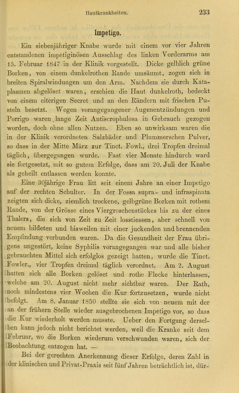 Impetigo. Ein siebenjähriger Knabe wurde mit einem vor vier Jahren entstandenen impetiginösen Ausschlag des linken Vorderarms am 15. Februar 1847 in der Klinik vorgestellt. Dicke gelblich grüne Borken, von einem dunkelrothen Eande umsäumt, zogen sich in breiten Spiralwinduugen um den Arm. Nachdem sie durch Kata- plasmen abgelöset waren, erschien die Haut dunkelroth, bedeckt von einem eiterigen Secret und an den Rändern mit frischen Pu- steln besetzt. Wegen vorangegangener Augenentzündungen und Porrigo waren. lange Zeit Antiscrophulosa in Gebrauch gezogen worden, doch ohne allen Nutzen. Eben so unwirksam waren die in der Klinik verordneten Salzbäder und Plummerschen Pulver, so dass in der Mitte März zur Tinct. Fowl., drei Tropfen dreimal täglich, übergegangen wurde. Fast vier Monate hindurch ward sie fortgesetzt, mit so gutem Erfolge, dass am 20. Juli der Knabe als geheilt entlassen werden konnte. Eine 30jährige Frau litt seit einem Jahre an einer Impetigo auf der rechten Schulter. In der Fossa supra- und infraspinata zeigten sich dicke, ziemlich trockene, gelbgrüne Borken mit rothem Eande, von der Grösse eines Viergroschenstückes bis zu der eines Thalers, die sich von Zeit zu Zeit losstiessen, aber schnell von neuem bildeten und bisweilen mit einer juckenden und brennenden Empfindung verbunden waren. Da die Gesundheit der Frau übri- gens ungestört, keine Syphilis vorangegangen war und alle bisher gebrauchten Mittel sich erfolglos gezeigt hatten, wurde die Tinct. .Fowler., vier Tropfen dreimal täglich verordnet. Am 2. August 1 hatten sich alle Borken gelöset und rothe Flecke hinterlassen, welche am 20. August nicht mehr sichtbar waren. Der Eath, :noch mindestens vier Wochen die Kur fortzusetzen, wurde nicht befolgt. Am 8. Januar 1850 stellte sie sich von neuem mit der an der frühern Stelle wieder ausgebrochenen Impetigo vor, so dass die Kur wiederholt werden musste. Ueber den Fortgang dersel- ben kann jedoch nicht berichtet werden, weil die Kranke seit dem IFebruar, wo die Borken wiederum verschwunden waren, sich der IBeobachtung entzogen hat. — Bei der gerechten Anerkennung dieser Erfolge, deren Zahl in der klinischen und Privat-Praxis seit fünf Jahren beträchtlich ist, dür-