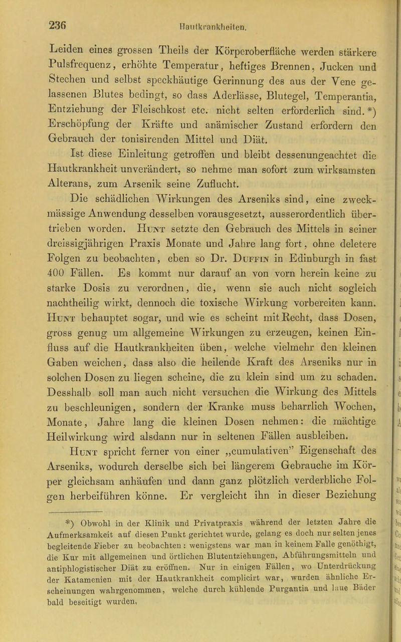 Leiden eines grossen Theils der Körporoberfläche werden stärkere Pulsfrequenz, erhöhte Temperatur, heftiges Brennen, Jucken und Stechen und selbst speckhäutige Gerinnung des aus der Vene ge- lassenen Blutes bedingt, so dass Aderlässe, Blutegel, Temperantia, Entziehung der Fleischkost etc. nicht selten erforderlich sind. *) Erschöpfung der Kräfte und anämischer Zustand erfordern den Gebrauch der tonisirenden Mittel und Diät. Ist diese Einleitung getroffen und bleibt dessenungeachtet die Hautkrankheit unverändert, so nehme man sofort zum wirksamsten Alterans, zum Arsenik seine Zuflucht. Die schädlichen Wirkungen des Arseniks sind, eine zweck- mässige Anwendung desselben voravisgesetzt, ausserordentlich über- trieben worden. Hunt setzte den Gebrauch des Mittels in seiner dreissigjährigen Praxis Monate und Jahre lang fort, ohne deletere Folgen zu beobachten, eben so Dr. Düffin in Edinburgh in fast 400 Fällen. Es kommt nur darauf an von vorn herein keine zu starke Dosis zu verordnen, die, wenn sie auch nicht sogleich nachtheilig wirkt, dennoch die toxische Wirkung vorbereiten kann. Hunt behauptet sogar, und wie es scheint mit Recht, dass Dosen, gross genug um allgemeine Wirkungen zu erzeugen, keinen Ein- fluss auf die Hautkrankheiten üben, welche vielmehr den kleinen Gaben weichen, dass also die heilende Kraft des Arseniks nm- in solchen Dosen zu liegen scheine, die zu klein sind um zu schaden. Desshalb soll man auch nicht versuchen die Wirkung des Mittels zu beschleunigen, sondern der Kranke muss beharrlich Wochen, Monate, Jahre lang die kleinen Dosen nehmen: die mächtige Heilwirkung wird alsdann nur in seltenen Fällen ausbleiben. Hunt spricht ferner von einer „cumulativen Eigenschaft des Arseniks, wodurch derselbe sich bei längerem Gebrauche im Kör- per gleichsam anhäufen und dann ganz plötzlich verderbliche Fol- gen herbeiführen könne. Er vergleicht ihn in dieser Beziehung *) Obwohl in der Klinik und Privatpvaxis während der letzten Jahre die Aufmerksamkeit auf diesen Punkt gerichtet wurde, gelang es doch nur selten jenes begleitende Fieber zu beobachten: wenigstens war man in keinem Falle genöthigt, die Kur mit allgemeinen und örtlichen Blutentziehungen, Abführungsmitteln und antiphlogistischer Diät zu eröffnen. Nur in einigen Fällen, wo Unterdrückung der Katamenien mit der Hautkrankheit complicirt war, wurden ähnliche Er- scheinungen wahrgenommen, welche durch kühlende Purgantia und laue Bäder bald beseitigt wurden,