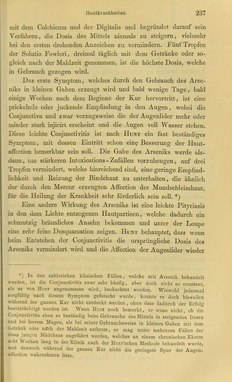 mit dem Colchicum und der Digitalis und begründet darauf sein Verfahren, die Dosis des Mittels niemals zu steigern, vielmehr bei den ersten drohenden Anzeichen zu vermindern. Fünf Tropfen der Solutio Fowleri, dreimal täglich mit dem Getränke oder so- gleich nach der Mahlzeit genommen, ist die höchste Dosis, welche in Gebrauch gezogen wird. Das erste Symptom, welches durch den Gebrauch des Arse- niks in kleinen Gaben erzeugt wird und bald wenige Tage, bald einige Wochen nach dem Beginne der Kur hervortritt, ist eine prickelnde oder juckende Empfindung in den Augen, wobei die Conjunctiva und zwar vorzugsweise die der Augenlider mehr oder minder stark injicirt erscheint und die Augen voll Wasser stehen. Diese leichte Conjunctivitis ist nach Hunt ein fast beständiges Symptom, mit dessen Eintritt schon ein? Besserung der Haut- afiection bemerkbar sein soll. Die Gabe des Arseniks werde als- dann, um stärkeren Intoxications - Zufällen vorzubeugen, auf drei Tropfen vermindert, welche hinreichend sind, eine geringe Empfind- lichkeit und Reizung der Bindehaut zu unterhalten, die ähnlich der durch den Mercur erzeugten Affection der Mundschleimhaut, für die Heilung der Krankheit sehr förderlich sein soll. *) Eine andere Wirkung des Arseniks ist eine leichte Pityriasis in den dem Lichte entzogenen Hautpartieen, welche dadurch ein schmutzig bräunliches Ansehn bekommen und unter der Loupe eine sehr feine Desquamation zeigen. Hunt behauptet, dass wenn beim Entstehen der Conjunctivitis die ursprüngliche Dosis des Arseniks vermindert wird und die Aflfection der Augenlider wieder *) In den zahlreichen klinischen Fällen, welche mit Arsenik behandelt wurden, ist die Conjunctivitis zwar sehr häufig, aber doch nicht so constant, als es von Hunt angenommen wird, beobachtet worden. Wiewohl jedesmal sorgfaltig nach diesem Symptom geforscht wurde, konnte es doch bisweilen während der ganzen Kur nicht entdeckt werden, ohne dass dadurch der Erfolg beeinträchtigt worden ist. Wenn Hunt noch bemerkt, er wisse nicht, ob die Conjunctivitis eben so beständig beim Gebrauche des Mittels in steigenden Dosen und bei leerem Magen, als bei seiner Gebrauchsweise in kleinen Gaben mit dem Getränk oder näch der Mahlzeit auftrete, so mag unter mehreren Fällen der eines jurcrcn Mädchens angeführt werden, welches an einem chronischen Ekzem acht Wochen lang in der Klinik nach der HuNT'schcn Methode behandelt wurde, und dennoch während der ganzen Kur nicht die geringste Spur der Augen- affection wahrnehmen lieas.