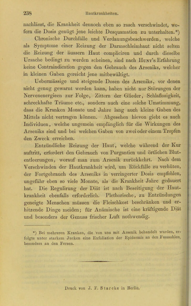 nachlässt, die Krankheit dennoch eben so rasch verschwindet, wo- fern die Dosis genügt jene leichte Desquamation zu unterhalten.*) Chronische Durchfälle und Verdauungsbeschwerden, welche als Symptome einer Heizung der Darmschleimhaut nicht selten die Eeizung der äussern Haut compliciren und durch dieselbe Ursache bedingt zu werden scheinen, sind nach Hunx's Erfahrung keine Contraindication gegen den Gebrauch des Arseniks, welcher in kleinen Gaben gereicht jene mitbewältigt. Uebermässige und steigende Dosen des Arseniks, vor denen nicht genug gewarnt werden kann, haben nicht nur Stöningen der Nervenenergieen zur Folge, Zittern der Glieder, Schlaflosigkeit, schreckhafte Träume etc., sondern auch eine solche Umstimmung, dass die Kranken Monate und Jahre lang auch kleine Gaben des Mittels nicht vertragen können. Abgesehen hievon giebt es auch Individuen, welche ungemein empfänglich für die Wirkungen des Arseniks sind und bei welchen Gaben von zwei oder einem Tropfen den Zweck erreichen. Entzündliche Eeizung der Haut, welche während der Kur auftritt, erfordert den Gebrauch von Purgantien und örtlichen Blut- entleerungen, worauf man zum Arsenik zurückkehrt. Nach dem Verschwinden der Hautkrankheit wird, um Rückfälle zu verhüten, der Fortgebrauch des Arseniks in verringerter Dosis empfolilen, ungefähr eben so viele Monate, als die Krankheit Jahre gedauert hat. Die Regulirung der Diät ist nach Beseitigung der Haut- krankheit ebenfalls erforderUch. Plethorische, zu Entzündungen geneigte Menschen müssen die Fleischkost beschränken und er- hitzende Dinge meiden; für Anämische ist eine kräftigende Diät und besonders der Genuss frischer Luft nothwendig. *) Bei mehreren Kranken, die Von uns mit Arsenik behandelt wurden, er- folgte unter starkem Jucken eine Exfoliation der Epidermis au den Fusssohleu, besonders an den Fersen. Druck von J. F. Starcke in Berlin,