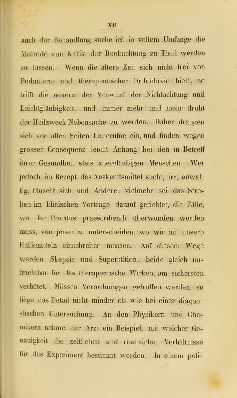 auch der Behandlung suche ich in vollem Umfange die Methode und Kritik der Beobachtung zu Thoil werden zu lassen. Wenn die ältere Zeit sich nicht frei von Pedanterie und therapeutischer Orthodoxie hielt, so tritl't die neuere der Vorwurf der Nichtachtung und Leichtgläubigkeit, und immer mehr und mehr droht der Heilzweck Nebensache zu werden. Daher drängen sich von allen Seiten Unberufne ein, und finden wegen grosser Consequenz leicht Anhang bei den in Betreff ihrer Gesundheit stets abergläubigen Menschen. Wer jedoch im Rezept das Auskunftsmittel sucht, irrt gewal- tig, täuscht sich und Andere: vielmehr sei das Stre- ben im klinischen Vortrage darauf gerichtet, die Fälle, wo der Pruritus praescribendi überwunden werden muss, von jenen zu unterscheiden, wo wir mit unsern Hülfsmitteln einschreiten müssen. Auf diesem Wege werden Skepsis und Superstition, beide gleich un- fruchtbar für das therapeutische Wirken, am sichersten verhütet. Müssen Verordnungen getroffen werden, so liege das Detail nicht minder ob wie bei einer diagno- stischen Untersuchung. An den Physikern und Che- mikern nehme der Arzt ein Beispiel, mit welcher Ge- nauigkeit die zeitlichen und räumlichen Verhältnisse für das Experiment bestimmt werden. In einem poli-