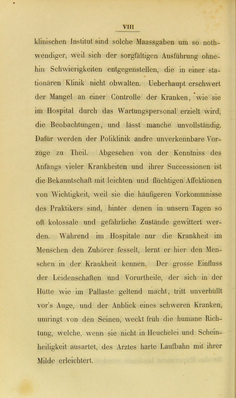 klinischen Institut sind solche Maassgaben um so noth- wendiger, weil sich der sorgfältigen Ausführung ohne- hin Schwierigkeiten entgegenstellen, die in einer sta- tionären Klinik nicht obwalten. Ueberhaupt erschwert der Mangel an einer Controlle der Kranken, *wie sie im Hospital durch das Wartungspersonal erzielt wird, die Beobachtungen, und lässt manche unvollständig. Dafür werden der Poliklinik andre unverkennbare Vor- züge zu Theil. Abgesehen von der Kenntniss des Anfangs vieler Krankheiten und ihrer Successionen ist die Bekanntschaft mit leichten und flüchtigen Affektionen von Wichtigkeit, weil sie die häufigeren Vorkommnisse des Praktikers sind, hinter denen in unsern Tagen so oft kolossale und gefährliche Zustände gewittert wer- den. Während im Hospitale nur die Krankheit im Menschen den Zuhörer fesselt, lernt er hier den Men- schen in der Krankheit kennen. Der grosse Einfluss der Leidenschaften und Vorurtheile, der sich in der Hütte wie im Pallaste geltend macht, tritt unverhüllt vor’s Auge, und der Anblick eines schweren Kranken, umringt von den Seinen, weckt früh die humane Rich- tung, welche, wenn sie nicht in Heuchelei und Schein- heiligkeit ausartet, des Arztes harte Laufbahn mit ihrer Milde erleichtert.