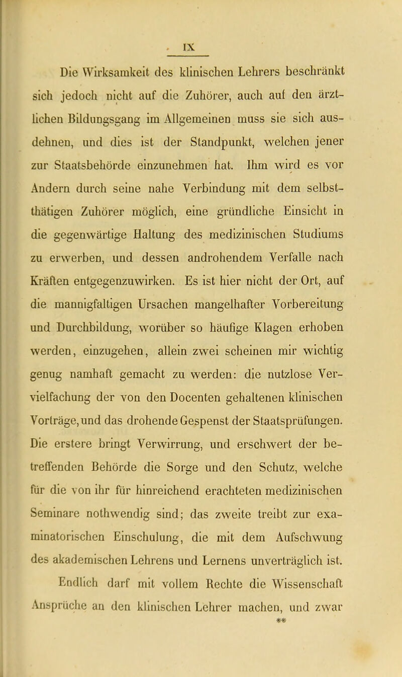 Die Wirksamkeit des klinischen Lehrers beschränkt sich jedoch nicht auf die Zuhörer, auch aul den ärzt- lichen Bildungsgang im Allgemeinen muss sie sich aus- dehnen, und dies ist der Standpunkt, welchen jener zur Staatsbehörde einzunehmen hat. Ihm wird es vor Andern durch seine nahe Verbindung mit dem selbst- thätigen Zuhörer möglich, eine gründliche Einsicht in die gegenwärtige Haltung des medizinischen Studiums zu erwerben, und dessen androhendem Verfalle nach Kräften entgegenzuwirken. Es ist hier nicht der Ort, auf die mannigfaltigen Ursachen mangelhafter Vorbereitung und Durchbildung, worüber so häufige Klagen erhoben werden, einzugehen, allein zwei scheinen mir wichtig genug namhaft gemacht zu werden: die nutzlose Ver- vielfachung der von den Docenten gehaltenen klinischen Vorträge, und das drohende Gespenst der Staatsprüfungen. Die erstere bringt Verwirrung, und erschwert der be- treffenden Behörde die Sorge und den Schutz, welche für die von ihr für hinreichend erachteten medizinischen Seminare nothwendig sind; das zweite treibt zur exa- minatorischen Einschulung, die mit dem Aufschwung des akademischen Lehrens und Lernens unverträglich ist. Endlich darf mit vollem Rechte die Wissenschaft Ansprüche an den klinischen Lehrer machen, und zwar 'T*