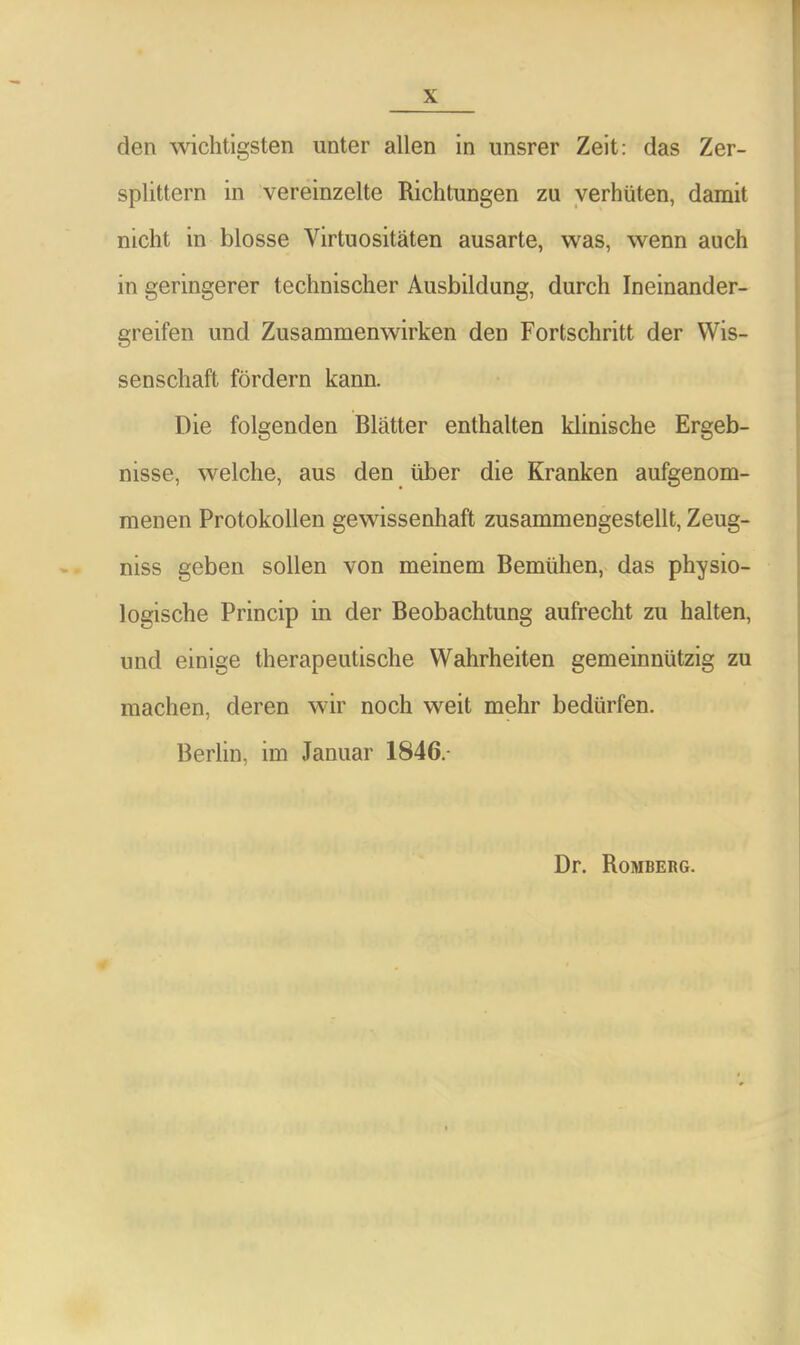 den wichtigsten unter allen in unsrer Zeit: das Zer- splittern in vereinzelte Richtungen zu verhüten, damit nicht in blosse Virtuositäten ausarte, was, wenn auch in geringerer technischer Ausbildung, durch Ineinander- greifen und Zusammenwirken den Fortschritt der Wis- senschaft fördern kann. Die folgenden Blätter enthalten klinische Ergeb- nisse, welche, aus den über die Kranken aufgenom- menen Protokollen gewissenhaft zusammengestellt, Zeug- niss geben sollen von meinem Bemühen, das physio- logische Princip in der Beobachtung aufrecht zu halten, und einige therapeutische Wahrheiten gemeinnützig zu machen, deren wir noch weit mehr bedürfen. Berlin, im Januar 1846. Dr. Romberg.