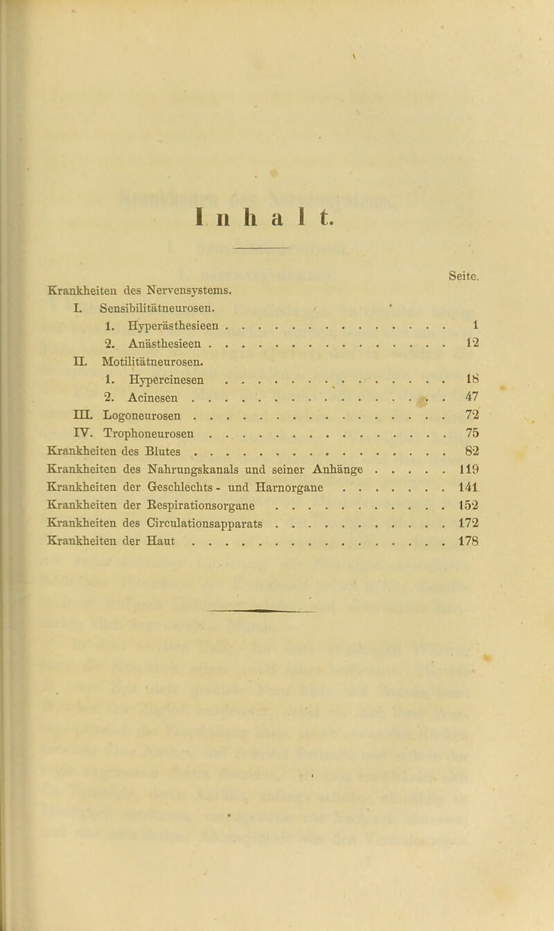 \ Inka 1 t. Seite. Krankheiten des Nervensystems. l. Sensibilitätneurosen. 1. Hyperästhesieen 1 2. Anästhesieen 12 II. Motilitätneurosen. c 1. Hypercinesen IS 2. Acinesen 47 m. Logoneurosen 72 IV. Trophoneurosen 75 Krankheiten des Blutes 82 Krankheiten des Nahrungskanals und seiner Anhänge 119 Krankheiten der Geschlechts - und Harnorgane 141 Krankheiten der Respirationsorgane 152 Krankheiten des Circulationsapparats 172 Krankheiten der Haut 178