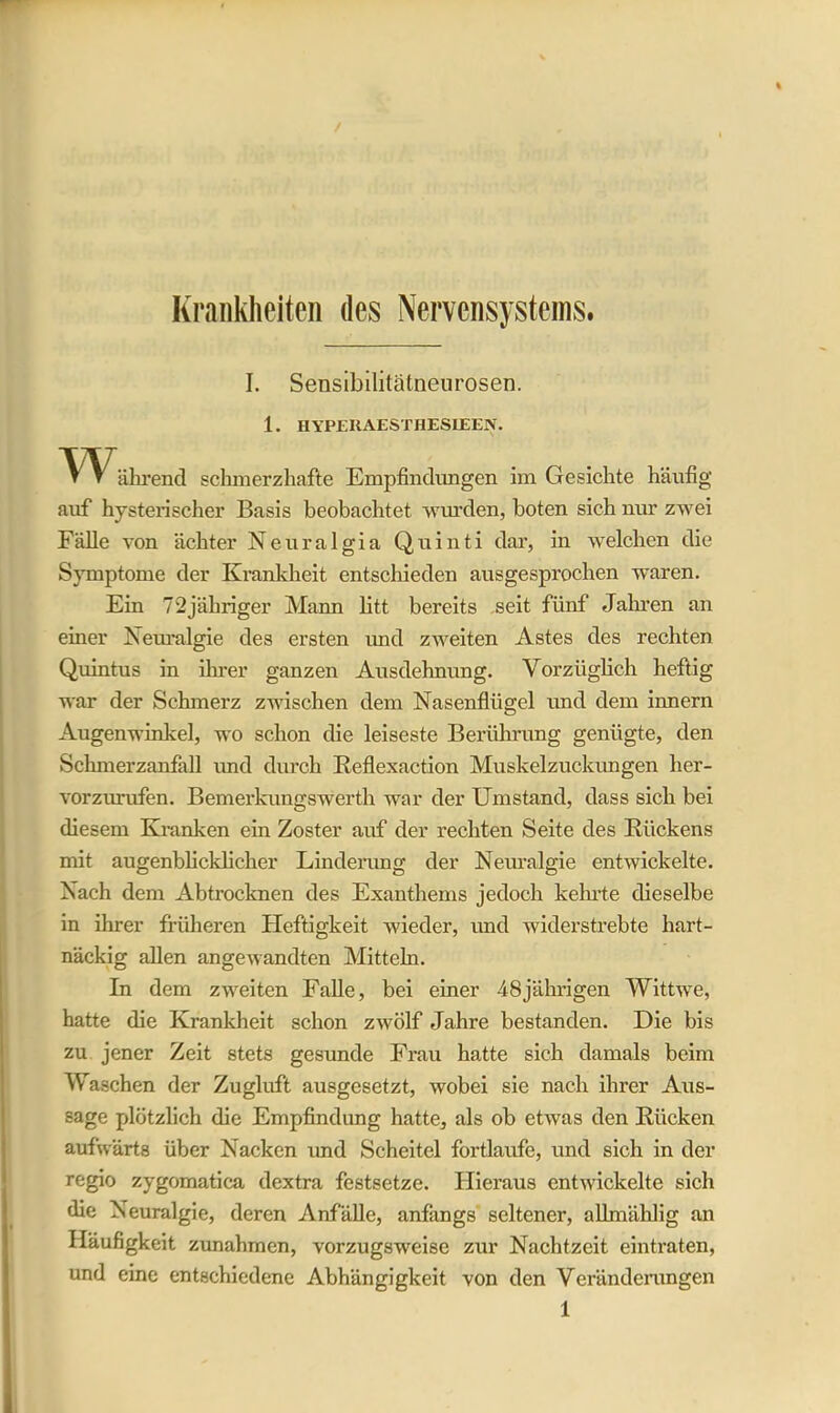 I. Sensibilitätneurosen. 1. HYPER AEST HESLEEN. W ährend schmerzhafte Empfindungen im Gesichte häufig auf hysterischer Basis beobachtet wurden, boten sich nur zwei Fälle von achter Neuralgia Quinti dar, in welchen die Symptome der Krankheit entschieden ausgesprochen waren. Ein 72jähriger Mann litt bereits seit fünf Jahren an einer Neuralgie des ersten und zweiten Astes des rechten Quintus in iIrrer ganzen Ausdehnung. Vorzüglich heftig war der Schmerz zwischen dem Nasenflügel und dem innern Augenwinkel, wo schon die leiseste Berührung genügte, den Schmerzanfall und durch Reflexaction Muskelzuckungen her- vorzurufen. Bemerkungswerth war der Umstand, dass sich bei diesem Kranken ein Zoster auf der rechten Seite des Rückens mit augenblicklicher Linderung der Neuralgie entwickelte. Nach dem Abtrocknen des Exanthems jedoch kehrte dieselbe in ihrer früheren Heftigkeit wieder, und widerstrebte hart- näckig allen angewandten Mitteln. In dem zweiten Falle, bei einer 48jährigen Wittwe, hatte die Krankheit schon zwölf Jahre bestanden. Die bis zu jener Zeit stets gesunde Frau hatte sich damals beim Waschen der Zugluft ausgesetzt, wobei sie nach ihrer Aus- sage plötzlich die Empfindung hatte, als ob etwas den Rücken aufwärts über Nacken und Scheitel fortlaufe, und sich in der regio zygomatica dextra fcstsetze. Hieraus entwickelte sich die Neuralgie, deren Anfälle, anfangs seltener, alftnäldig an Häufigkeit Zunahmen, vorzugsweise zur Nachtzeit eintraten, und eine entschiedene Abhängigkeit von den Veränderungen