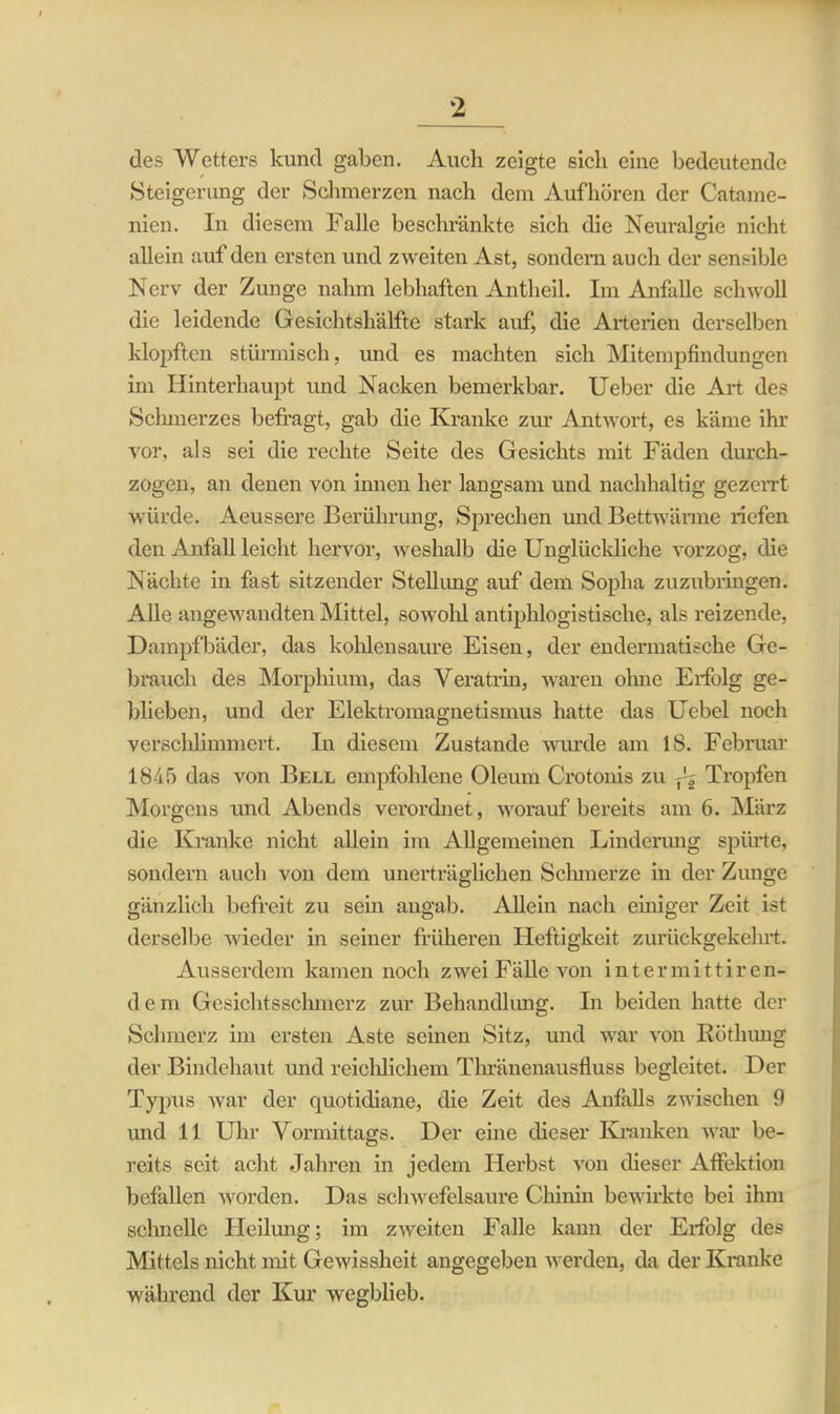 des Wetters kund gaben. Auch zeigte sich eine bedeutende Steigerung der Schmerzen nach dem Aufhören der Catame- nien. In diesem Falle beschränkte sich die Neuralgie nicht allein auf den ersten und zweiten Ast, sondern auch der sensible Nerv der Zunge nahm lebhaften Antheil. Im Anfälle schwoll die leidende Gesichtshälfte stark auf, die Arterien derselben klopften stürmisch, und es machten sich Mitempfindungen im Hinterhaupt und Nacken bemerkbar. Ueber che Art des Schmerzes befragt, gab die Kranke zur Antwort, es käme ihr vor, als sei die rechte Seite des Gesichts mit Fäden durch- zogen, an denen von innen her langsam und nachhaltig gezerrt würde. Aeussere Berührung, Sprechen und Bettwärme riefen den Anfall leicht hervor, weshalb die Unglückliche vorzog, die Nächte in fast sitzender Stellimg auf dem Sopha zuzubringen. Alle angewandten Mittel, sowohl antiphlogistische, als reizende, Dampfbäder, das kohlensaure Eisen, der endermatische Ge- brauch des Morphium, das Veratrin, waren ohne Erfolg ge- blieben, und der Elektromagnetismus hatte das Uebel noch verschlimmert. In diesem Zustande wurde am 18. Februar 1845 das von Bell empfohlene Oleum Crotonis zu ^ Tropfen Morgens und Abends verordnet, worauf bereits am 6. März die Kranke nicht allein im Allgemeinen Linderung spürte, sondern auch von dem unerträglichen Schmerze in der Zunge gänzlich befreit zu sein angab. Allein nach einiger Zeit ist derselbe wieder in seiner früheren Heftigkeit zurückgekehrt. Ausserdem kamen noch zwei Fälle von intermittiren- d e m Gesichtsschmerz zur Behandlung. In beiden hatte der Schmerz im ersten Aste seinen Sitz, und war von Röthung der Bindehaut und reichlichem Thränenausfluss begleitet. Der Typus war der quotidiane, die Zeit des Anfalls zwischen 9 und 11 Uhr Vormittags. Der eine dieser Kranken war be- reits seit acht Jahren in jedem Herbst von dieser Affektion befallen worden. Das schwefelsaure Chinin bewirkte bei ihm schnelle Heilung; im zweiten Falle kann der Erfolg des Mittels nicht mit Gewissheit angegeben werden, da der Kranke während der Kur wegblieb.