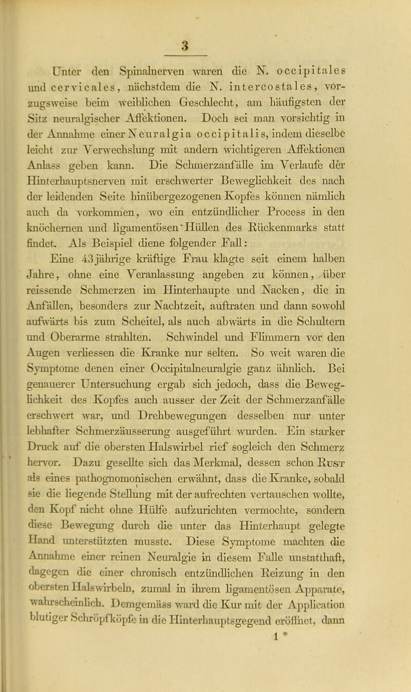 Unter den Spinalnerven waren die N. occipitales und cervicales, nächstdem die N. intercostales, vor- zugsweise beim weiblichen Geschlecht, am häufigsten der Sitz neuralgischer Affektionen. Doch sei man vorsichtig in der Annahme einer Neuralgia occipita 1 i s, indem dieselbe leicht zur Verwechslung mit andern wichtigeren Affektionen Anlass ff eben kann. Die Schmerzanfälle im Verlaufe der O Hinterhauptsnerven mit erschwerter Beweglichkeit des nach der leidenden Seite hinübergezogenen Kopfes können nämlich auch da Vorkommen, wo ein entzündlicher Process in den knöchernen imd ligamentösen'Hüllen des Rückenmarks statt findet. Als Beispiel diene folgender Fall: Eine 43jährige kräftige Frau klagte seit einem halben Jahre, ohne eine Veranlassung angeben zu können, Aiber reissende Schmerzen hn Hinterhaupte und Nacken, die in Anfällen, besonders zur Nachtzeit, auftraten und dann sowohl aufwärts bis zum Scheitel, als auch abwärts in die Schultern und Oberarme strahlten. Schwindel und Flimmern vor den Augen verliessen die Kranke nur selten. So weit waren die Symptome denen einer Occipitalneuralgie ganz ähnlich. Bei genauerer Untersuchung ergab sich jedoch, dass die Beweg- lichkeit des Kopfes auch ausser der Zeit der Schmerzanfälle erschwert war, und Drehbewegungen desselben nur unter lebhafter Schmerzäusserung ausgeführt wurden. Ein starker Druck auf die obersten Halswirbel rief sogleich den Schmerz hervor. Dazu gesellte sich das Merkmal, dessen schon Rust als eines pathognomonischen erwähnt, dass die Kranke, sobald sie die liegende Stellung mit der aufrechten vertauschen wollte, den Kopf nicht ohne Hülfe aufzurichten vermochte, sondern diese Bewegung durch die unter das Hinterhaupt gelegte Hand unterstützten musste. Diese Symptome machten die Annahme einer reinen Neuralgie in diesem Falle unstatthaft, dagegen die einer chronisch entzündlichen Reizung in den obersten Halswirbeln, zumal in ihrem ligamentösen Apparate, wahrscheinlich. Demgemäss ward die Kur mit der Application blutiger Schröpfköpfe in die Hinterhauptsgegend erüflhet, dann i *