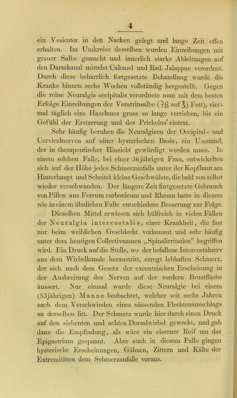 ein Vesicator in den Nacken gelegt und lange Zeit offen erhalten. Im Umkreise desselben wurden Einreibungen mit grauer Salbe gemacht und innerlich starke Ableitungen auf den Darmkanal mittelst Calomel und Rad. Jalappae verordnet. Durch diese beharrlich fortgesetzte Behandlung wurde die Kranke binnen sechs Wochen vollständig hergestellt. Gegen die reine Neuralgia occipitalis verordnete man mit dem besten Erfolge Einreibungen der Veratrinsalbe (3ß auf Fett), vier- mal täglich eine Haselnuss gross so lange verrieben, bis ein Gefühl der Erstarrung und des Prickelns* eintrat. Sehr häufig beruhen die Neuralgieen der Occipital- und CervicaInerven auf einer hysterischen Basis, ein Umstand, der in therapeutischer Hinsicht gewürdigt werden muss. In einem solchen Falle, bei einer 36jährigen Frau, entwickelten sich auf der Höhe jedes Schmerzanfalls unter der Kopfhaut am Hinterhaupt und Scheitel kleine Geschwülste, die bald von selbst wieder verschwanden. Der längere Zeit fortgesetzte Gebrauch von Pillen aus Ferrum carbonicum und Rheum hatte in diesem wie in einem ähnlichen Falle entschiedene Besserung zur Folge. Dieselben Mittel erwiesen sich hülfreich in vielen Fällen der Neuralgia intercosta 1-is, einer Krankheit, die fast nur beim weiblichen Geschlecht vorkommt und sein häufig unter dem heutigen Collectivnamen „Spinalirritation” begriffen wird. Ein Druck auf die Stelle, wo der befallene Intercostalnerv aus dem Wirb elkanale heraustritt, erregt lebhaften Schmerz, der sich nach dem Gesetz der excentrischen Erscheinung in der Ausbreitung des Nerven auf der vordem Brustfläche äussert. Nur einmal winde diese Neuralgie bei einem (53jährigen) Manne beobachtet, welcher seit sechs Jahren nach dem Verschwinden eines nässenden Flechtenausschlags an derselben litt. Der Schmerz wurde hier durch einen Druck auf den siebenten und achten Dorsalwirbel geweckt, imd gab dann die Empfindung, als wäre ein eiserner Reif um das Epigastrium gespannt. Aber auch in diesem Falle gingen hysterische Erscheinungen, Gähnen, Zittern und Kälte der Extremitäten dem Schmerzanfalle voraus.