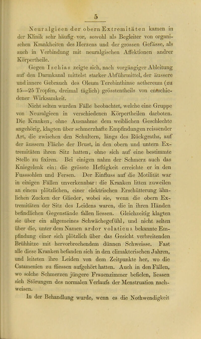 o Neuralgieen dev obern Extremitäten kamen in der Klinik sein- häufig* vor, sowold als Begleiter von organi- schen Krankheiten des Herzens und der grossen Gefässe, als auch in Verbindung mit neuralgischen Affektionen andrer Ivörpertheile. Gegen Ischias zeigte sich, nach vorgängiger Ableitung auf den Darmkanal mittelst starker Abführmittel, der äussere und innere Gebrauch des Oleum Terebinthinae aethereum (zu 15—25 Tropfen, dreimal täglich) grÖsstentheils von entschie- dener Wirksamkeit. Nicht selten wurden Fälle beobachtet, welche eine Gruppe von Neuralgieen in verschiedenen Körpertheilen darboten. Die Kranken, ohne Ausnahme dem weiblichen Geschleckte angehörig, klagten über schmerzhafte Empfindungen reissender Art, die zwischen den Schultern, längs des ßückgraths, auf der äussem Fläche der Brust, in den obern und untern Ex- tremitäten ihren Sitz hatten, ohne sich auf eine bestimmte Stelle zu fixiren. Bei einigen nahm der Schmerz auch das Kniegelenk ein: die grösste Heftigkeit erreichte er in den Fusssohlen und Fersen. Der Einfluss auf die Motilität war in einigen Fällen unverkennbar: die Kranken litten zuweilen an einem plötzlichen, einer elektrischen Erschütterung ähn- lichen Zucken der Glieder, wobei sie, wemi die obern Ex- tremitäten der Sitz des Leidens waren, die in ihren Händen befindlichen Gegenstände fallen liessen. Gleichzeitig klagten sie über ein allgemeines Schwächegefühl, und nicht selten über die, unter dem Namen ardor volaticus bekannte Em- pfindung einer sich plötzlich über das Gesicht verbreitenden Brühhitze mit hervorbrechendem dünnen Schweisse. Fast alle diese Kranken befanden sich in den climakterischen Jahren, und leiteten ihre Leiden von dem Zeitpunkte her, wo die Catamenien zu fliessen aufgehört hatten. Auch in den Fällen, wo solche Schmerzen jüngere Frauenzimmer befielen, liessen sich Störungen des normalen Verlaufs der Menstruation nach- weisen. In der Behandlung wurde, wenn es die Nothwcndigkeit