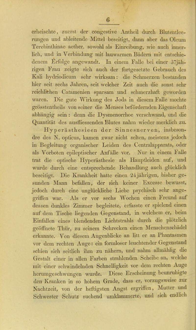 ß erheischte, zuerst der congestive Antheil durch Blutentlee- rungen und ableitendc Mittel beseitigt, dann aber das Oleum Terebinthinae aether. sowohl als Einreibung, wie auch inner- lich, und in Verbindung mit lauwarmen Bädern mit entschie- denem Erfolge angewandt. In einem Falle bei einer 37jäh- rigen Frau zeigte sich auch der fortgesetzte Gebrauch des Kali hydriodicum sehr wirksam: die Schmerzen bestanden liier seit sechs Jahren, seit welcher Zeit auch die sonst sehr reichlichen Catamenien sparsam und schmerzhaft geworden waren. Die gute Wirkung des Jods in diesem Falle mochte grösstentheils von seiner die Menses befördernden Eigenschaft abhängig sein : denn die Dysmenorrhoe verschwand, und die Quantität des ausfliessenden Blutes nahm wieder merklich zu. Hyperästhesieen der Sinnesnerven, insbeson- dre des N. opticus, kamen zwar nicht selten, meistens jedoch in Begleitung organischer Leiden des Centralapparats, oder als Vorboten epileptischer Anfälle vor. Nur in einem Falle trat die optische Hyperästhesie als Hauptleiden auf, und wiu’de durch eine entsprechende Behandlung auch glücklich beseitigt. Die Krankheit hatte einen 24jährigen, bisher ge- sunden Mann befallen, der sich keiner Excesse bewusst, jedoch durch eine unglückliche Liebe psychisch sein ange- griffen war. Als er vor sechs Wochen einen Freund auf dessen dunkles Zimmer begleitete, erfasste er spielend einen auf dem Tische liegenden Gegenstand, in welchem er, beim Einfallen eines blendenden Lichtstrahls durch die plötzlich geöffnete Thür, zu seinem Schrecken einen Menschenschädel erkannte. Von diesem Augenblicke an litt er an Phantasmen vor dem rechten Auge: ein formloser leuchtender Gegenstand schien sich seitlich ilun zu nähern, und nahm aümählig die Gestalt einer in allen Farben strahlenden Scheibe an, welche mit einer schwindelnden Schnelligkeit vor dem rechten Auge licrumgeschwungen wurde. Diese Erscheinung beunruhigte den Kranken in so hohem Grade, dass er, vorzugsweise zur Nachtzeit, von der heftigsten Angst ergriffen, Mutter und Schwester Schutz suchend umklammerte, und sich endlich