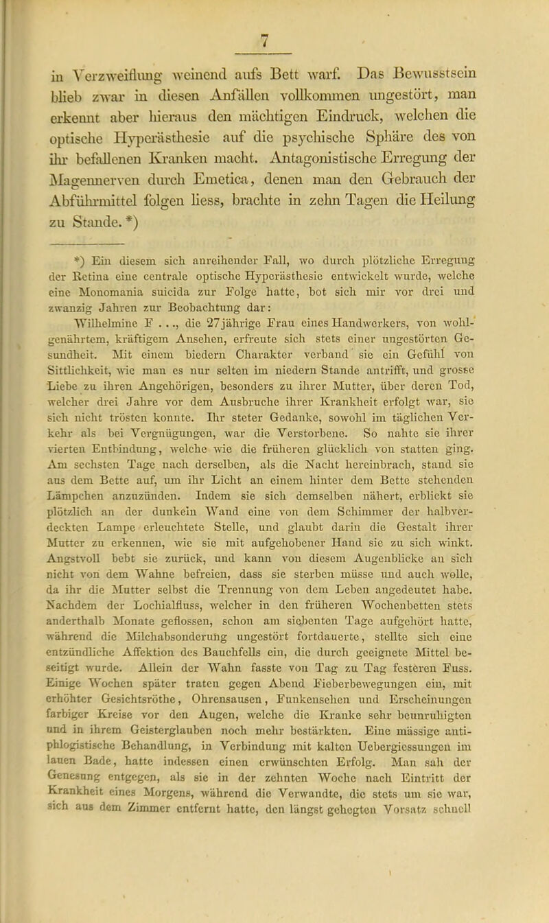 in Verzweiflung weinend aufs Bett warf. Das Bewusstsein blieb zwar in diesen Anfällen vollkommen imgestört, man erkennt aber hieraus den mächtigen Eindruck, welchen die optische Hyperästhesie auf die psychische Sphäre des von ihr befallenen Kranken macht. Antagonistische Erregung der Magennerven durch Emetica, denen man den Gebrauch der Abführmittel folgen Hess, brachte in zehn Tagen die Heilung zu Stande. *) *) Ein diesem sich anreihender Fall, wo durch plötzliche Erregung der Ketina eine centrale optische Hyperästhesie entwickelt wurde, welche eine Monomania suicida zur Folge hatte, bot sich mir vor drei und zwanzig Jahren zur Beobachtung dar: 'Wilhelmine F . .., die 27 jährige Frau eines Handwerkers, von wohl- genährtem, kräftigem Ansehen, erfreute sich stets einer ungestörten Ge- sundheit. Mit einem biedern Charakter verband sie ein Gefühl von Sittlichkeit, wie man es nur selten im niedern Stande antrifft, und grosse Liehe zu ihren Angehörigen, besonders zu ihrer Mutter, über deren Tod, welcher drei Jahre vor dem Ausbruche ihrer Krankheit erfolgt war, sie sich nicht trösten konnte. Ihr steter Gedanke, sowohl im täglichen Ver- kehr als bei Vergnügungen, war die Verstorbene. So nahte sie ihrer vierten Entbindung, welche wie die früheren glücklich von statten ging. Am sechsten Tage nach derselben, als die Nacht hereinbrach, stand sie aus dem Bette auf, um ihr Licht an einem hinter dem Bette stehenden Lämpchen anzuzünden. Indem sie sich demselben nähert, erblickt sic plötzlich an der dunkeln Wand eine von dem Schimmer der halbver- deckten Lampe erleuchtete Stelle, und glaubt darin die Gestalt ihrer Mutter zu erkennen, wie sie mit aufgehobener Hand sie zu sich winkt. Angstvoll hebt sie zurück, und kann von diesem Augenblicke an sich nicht von dem Wahne befreien, dass sie sterben müsse und auch wolle, da ihr die Mutter selbst die Trennung von dem Leben angedeutet habe. Nachdem der Locliialfluss, welcher in den früheren Wochenbetten stets anderthalb Monate geflossen, schon am siebenten Tage aufgehört hatte, während die Milchabsonderung ungestört fortdauerte, stellte sich eine entzündliche Affektion des Bauchfells ein, die durch geeignete Mittel be- seitigt wurde. Allein der Wahn fasste von Tag zu Tag festeren Fuss. Einige Wochen später traten gegen Abend Fieberbewegungen ein, mit erhöhter Gesichtsrötlie, Ohrensausen, Funkensehen und Erscheinungen farbiger Kreise vor den Augen, welche die Kranke sehr beunruhigten und in ihrem Geisterglauben noch mehr bestärkten. Eine massige anti- phlogistische Behandlung, in Verbindung mit kalten Uebergiessungen im lauen Bade, hatte indessen einen erwünschten Erfolg. Man sah der Genesung entgegen, als sie in der zehnten Woche nach Eintritt der Krankheit eines Morgens, während die Verwandte, die stets um sic war, sich aus dem Zimmer entfernt hatte, den längst gehegten Vorsatz schnell