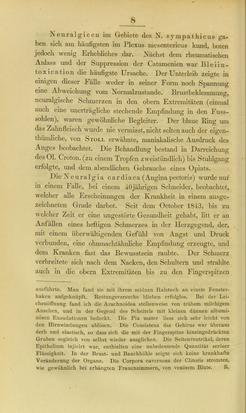 Neuralgieen im Gebiete des N. sympathicus ga- ben sich am häufigsten im Plexus mesentericus kund, boten jedoch wenig Erhebliches dar. Nächst dem rheumatischen Anlass und der Suppression der Catamenien war Bleiin - toxication die häufigste Ursache. Der Unterleib zeigte in einigen dieser Fälle weder in seiner Form noch Spannung eine Abweichung vom Nonnalzustande. Brustbeklemmung, neuralgische Schmerzen in den obem Extremitäten (einmal auch eine unerträgliche stechende Empfindung in den Fuss- sohlen), waren gewöhnliche Begleiter. Der blaue Bing um das Zahnfleisch wurde nie vermisst, nicht selten auch der eigen- thumkehe, von Stoll erwähnte, maniakalische Ausdruck des Auges beobachtet. Die Behandlung bestand in Darreichung des Ol. Croton. (zu einem Tropfen zweistündlich) bis Stuhlgang erfolgte, und dem abendlichen Gebrauche eines Opiats. DieNeuralgia cardiaca (Angina pectoris) wurde nur in einem Falle, bei einem 4,0jährigen Schneider, beobachtet, welcher alle Erscheinungen der Krankheit in einem ausge- zeichneten Grade darbot. Seit dem October 1843, bis zu welcher Zeit er eine ungestörte Gesundheit gehabt, litt er an Anfällen eines heftigen Schmerzes in der Herzgegend, der, mit einem überwältigenden Gefühl von Angst und Druck verbmiden, eine olmmachtähnliche Empfindung erzeugte, und dem Kranken fast das Bewusstsein raubte. Der Schmerz verbreitete sich nach dem Nacken, den Schultern und strahlte auch in die obern Extremitäten bis zu den Fingerspitzen ausführte. Man fand sie mit ihrem seidnen Halstuch an einem Fenster- haken aufgeknüpft. Rettungsversuche blieben erfolglos. Bei der Lei- chenöffnung fand ich die Arachnoidea stellenweise von trübem milchigem Ansehen, und in der Gegend des Scheitels mit kleinen dünnen albumi- nösen Exsudationen bedeckt. Die Pia mater liess sich sehr leicht von den Hirnwindungen ablösen. Die Consistenz des Gehirns war überaus derb und elastisch, so dass sich die mit der Fingerspitze hineingedrückten Gruben sogleich von selbst wieder ausglichen. Die Seitenventrikel, deren Epithelium injicirt war, enthielten eine unbedeutende Quantität seröser Flüssigkeit. In der Brust- und Bauchhöhle zeigte sich keine krankhafte Veränderung der Organe. Die Corpora cavernosa der Clitoris strotzten, wie gewöhnlich bei erhängten Frauenzimmern, von venösem Blute. R.