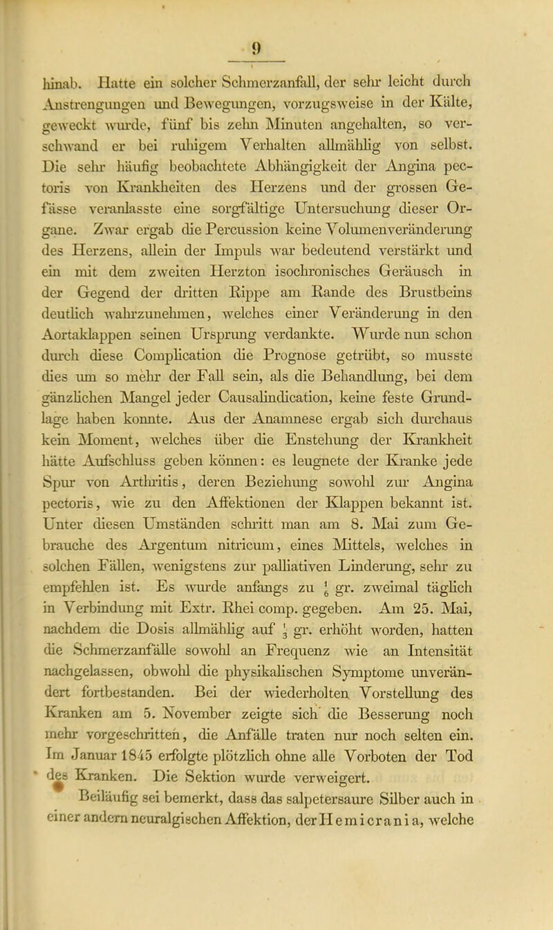 hinab. Hatte ein solcher Sohmerzanfall, der sein’ leicht durch Anstrengungen und Bewegungen, vorzugsweise in der Kälte, geweckt wurde, fünf bis zehn Minuten angehalten, so ver- schwand er bei ruhigem Verhalten allmählig von selbst. Die sein häufig beobachtete Abhängigkeit der Angina pec- toris von Krankheiten des Herzens und der grossen Ge- fässe veranlasste eine sorgfältige Untersuchung dieser Or- gane. Zwar ergab die Percussion keine Volumen Veränderung des Herzens, allein der Impuls war bedeutend verstärkt und ein mit dem zweiten Herzton isochronisches Geräusch in der Gegend der dritten Kippe am Rande des Brustbeins deutlich wahrzunehmen, welches einer Veränderung in den Aortaklappen seinen Ursprung verdankte. Wurde nun schon diuch diese Complication die Prognose getrübt, so musste dies um so mehr der Fall sein, als die Behandlung, bei dem gänzlichen Mangel jeder Causalindication, keine feste Grund- lage haben konnte. Aus der Anamnese ergab sich durchaus kein Moment, welches über die Enstelnmg der Krankheit hätte Aufschluss geben können: es leugnete der Kranke jede Spm von Arthritis, deren Beziehung sowohl zur Angina pectoris, wie zu den Affektionen der Klappen bekannt ist. Unter diesen Umständen schritt man am 8. Mai zum Ge- brauche des Argentum nitricum, eines Mittels, welches in solchen Fällen, wenigstens zur palliativen Linderung, sein* zu empfehlen ist. Es wurde anfangs zu ’ gr. zweimal täglich in Verbindung mit Extr. Rhei comp, gegeben. Am 25. Mai, nachdem die Dosis allmählig auf 3 gr. erhöht worden, hatten die Schmerzanfälle sowohl an Frequenz wie an Intensität nachgelassen, obwohl die physikalischen Symptome imverän- dert fortbestanden. Bei der wiederholten Vorstellung des Kranken am 5. November zeigte sich die Besserung noch mehr vorgeschritten, die Anfälle traten nur noch selten ein. Im Januar 1845 erfolgte plötzlich ohne alle Vorboten der Tod des Kranken. Die Sektion wurde verweigert. Beiläufig sei bemerkt, dass das salpetersaure Silber auch in einer andern neuralgischen Affektion, der II ein i cran i a, welche