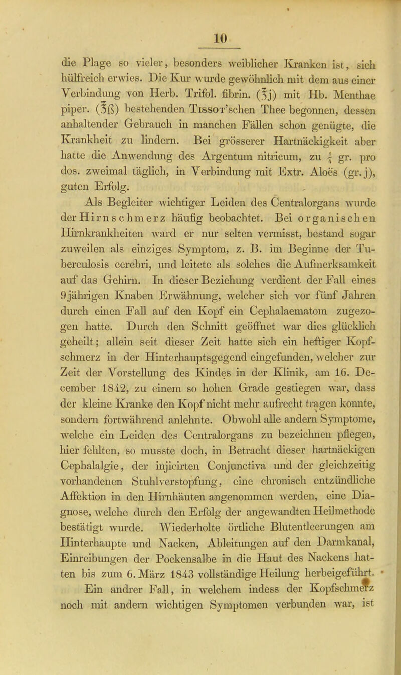 die Plage so vieler, besonders weiblicher Kranken ist, sich 1 hilfreich erwies. Die Kur wurde gewöhnlich mit dem aus einer Verbindung von Herb. Trifol. fibrin. ($j) mit Hb. Menthae piper. (3ß) bestehenden Tissor’schen Thee begonnen, dessen anhaltender Gebrauch in manchen Fällen schon genügte, die Krankheit zu lindern. Bei grösserer Hartnäckigkeit aber hatte die Anwendung des Argentum nitricum, zu \ gr. pro dos. zweimal täglich, in Verbindung mit Extr. Aloes (gr.j), guten Erfolg. Als Begleiter wichtiger Leiden des Centralorgans winde der Hirn s c hm er z häufig beobachtet. Bei organischen Hirnkrankheiten ward er nur selten vermisst, bestand sogar zuweilen als einziges Symptom, z. B. im Beginne der Tu- berculosis cerebri, und leitete als solches die Aufmerksamkeit auf'das Gehirn. In dieser Beziehung verdient der Fall eines 9jährigen Knaben Erwähnung, welcher sich vor fünf Jahren durch eben Fall auf den Kopf ein Cephalaematom zugezo- gen hatte. Durch den Schnitt geöffnet war dies glücklich geheilt; allem seit dieser Zeit hatte sich ein heftiger Kopf- schmerz m der Hinterhauptsgegend eingefunden, welcher zur Zeit der Vorstellung des Kindes in der Klinik, am 16. De- ccrnber 18-42, zu einem so hohen Grade gestiegen war, dass der kleine Kranke den Kopf nicht mehr aufrecht tragen konnte, sondern fortwährend anlehnte. Obwohl alle andern Symptome, welche ein Leiden des Centralorgans zu bezeichnen pflegen, hier fehlten, so musste doch, in Betracht dieser hartnäckigen Cephalalgie, der injicirten Conjunctiva und der gleichzeitig vorhandenen Stuhl Verstopfung, eine chronisch entzündliche Affektion in den Hirnhäuten angenommen werden, eine Dia- gnose, welche durch den Erfolg der angewandten Heilmethode bestätigt wurde. Wiederholte örtliche Blutentleerungen am Hintei’haupte und Nacken, Ableitungen auf den Darmkanal, Einreibungen der Pockensalbe in die Haut des Nackens hat- ten bis zum 6. März 1843 vollständige Heilung herbeigeführt. • Ein andrer Fall, in welchem indess der KopfschmCTz noch mit andern wichtigen Symptomen verbunden war, ist