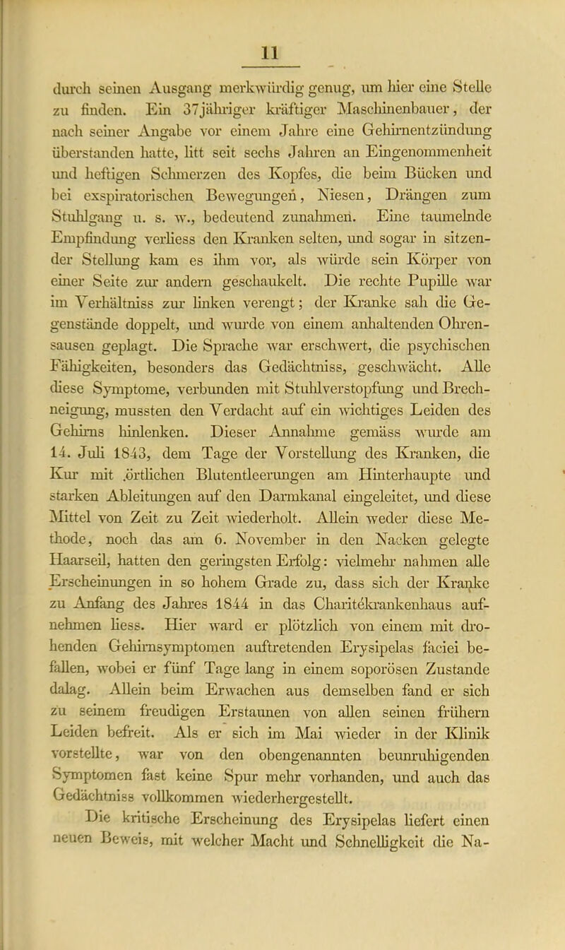 durch seinen Ausgang merkwürdig genug, um liier eine Stelle zu finden. Ein 37jäliriger kräftiger Maschinenbauer, der nach seiner Angabe vor einem Jahre eine Gehirnentzündung überstanden hatte, litt seit sechs Jahren an Eingenommenheit und heftigen Schmerzen des Kopfes, die beim Bücken und bei exspiratorischen Bewegungen, Niesen, Drängen zum Stuhlo-ans u. s. w., bedeutend Zunahmen. Eine taumelnde Empfindung verliess den Kranken selten, und sogar in sitzen- der Stellung kam es ihm vor, als würde sein Körper von einer Seite zur andern geschaukelt. Die rechte Pupille war im Yerhältniss zur linken verengt; der Kranke sah die Ge- genstände doppelt, imd wurde von einem anhaltenden Ohren- sausen geplagt. Die Sprache war erschwert, die psychischen Fähigkeiten, besonders das Gedächtniss, geschwächt. Alle diese Symptome, verbunden mit Stuhlverstopfung und Brech- neigung, mussten den Verdacht auf ein wichtiges Leiden des Gehirns hinlenken. Dieser Annahme gemäss wurde am 14. Juli 1843, dem Tage der Vorstellung des Kranken, die Km- mit .örtlichen Blutentlcenmgen am Hinterhaupte und starken Ableitungen auf den Darmkanal eingeleitet, und diese Mittel von Zeit zu Zeit wiederholt. Allein weder diese Me- thode, noch das am 6. November in den Nacken gelegte Haarseil, hatten den geringsten Erfolg: Heimeln nahmen alle Erscheinungen in so hohem Grade zu, dass sich der Kranke zu Anfang des Jahres 1844 in das Charitekrankenhaus auf- nehmen Hess. Hier ward er plötzlich von einem mit dro- henden Gehirnsymptomen auftretenden Erysipelas fäciei be- fallen, wobei er fünf Tage lang in einem soporösen Zustande dalag. Allein beim Erwachen aus demselben fand er sich zu seinem freudigen Erstaunen von allen seinen frühem Leiden befreit. Als er sich im Mai wieder in der Klinik vorstellte, war von den obengenannten beunruhigenden Symptomen fast keine Spur mehr vorhanden, und auch das Gedächtniss vollkommen wiederhergestellt. Die kritische Erscheinung des Erysipelas liefert einen neuen Beweis, mit welcher Macht und Schnelligkeit die Na-
