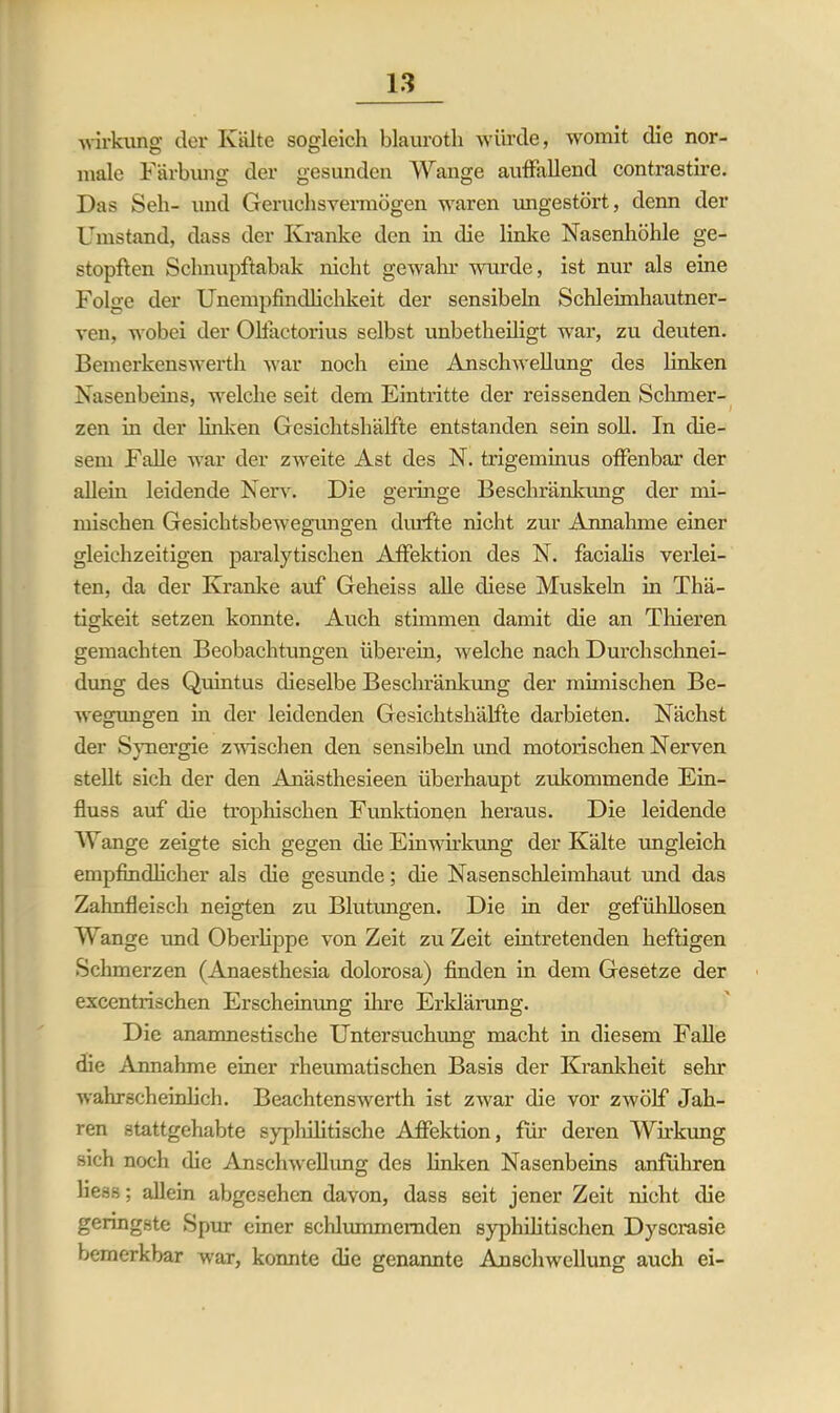 Wirkung der Kälte sogleich blauroth würde, womit die nor- male Färbung der gesunden Wange auffallend contrastire. Das Seh- und Geruchsvermögen waren imgestört, denn der Umstand, dass der Kranke den in die linke Nasenhöhle ge- stopften Schnupftabak nicht gewahr wurde, ist nur als eine Folge der Unempfindlichkeit der sensibeln Schleimhautner- ven, wobei der Olfactorius selbst unbetheiligt war, zu deuten. Bemerkenswerth war noch eine Anschwellung des linken Nasenbeins, welche seit dem Eintritte der reissenden Schmer- zen m der linken Gesichtshälfte entstanden sein soll. In die- sem Falle war der zweite Ast des N. trigeminus offenbar der allein leidende Nerv. Die geringe Beschränkung der mi- mischen Gesichtsbewegungen durfte nicht zur Annahme einer gleichzeitigen paralytischen Affektion des N. facialis verlei- ten, da der Kranke auf Geheiss alle diese Muskeln in Thä- tigkeit setzen konnte. Auch stimmen damit die an Thieren gemachten Beobachtungen überein, welche nach Durchschnei- dung des Quintus dieselbe Beschränkung der mimischen Be- wegungen in der leidenden Gesichtshälfte darbieten. Nächst der Synergie zwischen den sensibehi und motorischen Nerven stellt sich der den Anästhesieen überhaupt zukommende Ein- fluss auf die trophischen Funktionen heraus. Die leidende Wange zeigte sich gegen die Einwirkung der Kälte ungleich empfindlicher als die gesunde; die Nasenschleimhaut und das Zahnfleisch neigten zu Blutungen. Die in der gefühllosen Wange und Oberlippe von Zeit zu Zeit eintretenden heftigen Schmerzen (Anaesthesia dolorosa) finden in dem Gesetze der excentrischen Erscheinung ihre Erklärung. Die anamnestische Untersuchung macht in diesem Falle die Annahme einer rheumatischen Basis der Krankheit sein- wahrscheinlich. Beachtenswerth ist zwar die vor zwölf Jah- ren stattgehabte syphilitische Affektion, für deren Wirkung sich noch die Anschwellung des linken Nasenbeins anführen liess; allein abgesehen davon, dass seit jener Zeit nicht die geringste Spur einer schlummernden syphilitischen Dyscrasie bemerkbar war, konnte die genannte Anschwellung auch ei-