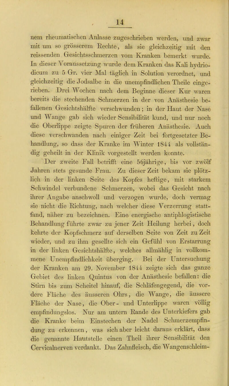 nem rheumatischen Anlasse zugeschrieben werden, und zwar mit um so grösserem Rechte, als sie gleichzeitig mit den reissenden Gesichtsschmerzen vom Kranken bemerkt wurde. In dieser Voraussetzung wurde dem Kranken das Kali hydrio- dicum zu 5 Gr. vier Mal täglich in Solution verordnet, und gleichzeitig die Jodsalbe in die unempfindlichen Theile einge- rieben. Drei Wochen nach dem Beginne dieser Kur waren bereits die stechenden Schmerzen in der von Anästhesie be- fallenen Gesichtshälfte verschwunden; in der Haut der Nase und Wange gab sich wieder Sensibilität kund, und nur noch die Oberlippe zeigte Spuren der früheren Anästhesie. Auch diese verschwanden nach einiger Zeit bei fortgesetzter Be- handlung, so dass der Kranke im Winter 1844 als vollstän- dig geheilt in der Klinik vorgestellt werden konnte. Der zweite Fall betrifft eine 56jährige, bis vor zwölf Jahren stets gesunde Frau. Zu dieser Zeit bekam sie plötz- lich in der linken Seite des Kopfes heftige, mit starkem Schwindel verbundene Schmerzen, wobei das Gesicht nach ihrer Angabe anschwoll und verzogen wurde, doch vermag sie nicht die Richtung, nach welcher diese Verzerrung statt- fand, näher zu bezeichnen. Eine energische antiphlogistische Behandlung führte zwar zu jener Zeit Heilung herbei, doch kehrte der Kopfschmerz auf derselben Seite von Zeit zu Zeit wieder, und zu ihm gesellte sich ein Gefühl von Erstarrung in der linken Gesichtshälfte, welches allmählig in vollkom- mene Unempfindlichkeit überging. Bei der Untersuchung der Kranken am 29. November 1844 zeigte sich das ganze Gebiet des linken Quintus von der Anästhesie befallen: die Stirn bis zum Scheitel hinauf, die Scldäfengegend, die vor- dere Fläche des äusseren Ohrs, die Wange, die äussere Fläche der Nase, die Ober- und Unterlippe waren völlig empfindungslos. Nur am untern Rande des Unterkiefers gab die Kranke beim Einstechen der Nadel Schmerzempfin- dung zu erkennen, was sich aber leicht daraus erklärt, dass die genannte Hautstelle einen Theil ihrer Sensibilität den Cervicalnerven verdankt. Das Zahnfleisch, die Wangenschleim-