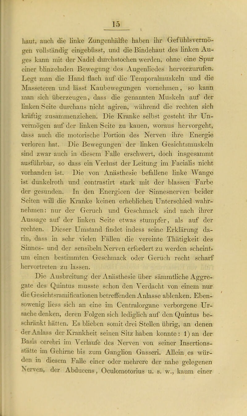 haut, auch die linke Zungenhälfte haben ihr Gefühlsvermö- gen vollständig eingebüsst, und die Bindehaut des linken Au- ges kann mit der Nadel durchstochen werden, ohne eine Spur einer blinzelnden Bewegung des Augenliedes hervorzurufen. Legt man die Hand flach auf die Temporalmuskeln und die Masseteren und lässt Kaubewegungen vornehmen, so kann man sich überzeugen, dass die genannten Muskeln auf der linken Seite durchaus nicht agiren, während die rechten sich kräftig zusammenziehen. Die Kranke selbst gesteht ihr Un- vermögen auf der linken Seite zu kauen, woraus hervorgeht, dass auch die motorische Portion des Nerven ihre Energie verloren hat. Die Bewegungen der linken Gesichtsmuskehl sind zwar auch in diesem Falle erschwert, doch insgesammt ausführbar, so dass ein Verlust der Leitung im Facialis nicht vorhanden ist. Die von Anästhesie befallene linke Wange ist dunkelroth und contrastirt stark mit der blassen Farbe der gesunden. In den Energieen der Sinnesnerven beider Seiten will die Kranke keinen erheblichen Unterschied wahr- nehmen: nur der Geruch imd Geschmack sind nach ihrer Aussage auf der linken Seite etwas stumpfer, als auf der rechten. Dieser Umstand findet indess seine Erklärung da- rin, dass in sein- Gelen Fällen die vereinte Thätigkeit des Sinnes- und der sensibeln Nerven erfordert zu werden scheint» um einen bestimmten Geschmack oder Geruch recht scharf hervortreten zu lassen. Die Ausbreitung der Anästhesie über sämmtliche Aggre- gate des Quintus musste schon den Verdacht von einem nur die Gesichtsramificationen betreffenden Anlasse ablenken. Eben- sowenig liess sich an eine im Centralorgane verborgene Ur- sache denken, deren Folgen sich lediglich auf den Quintus be- schränkt hätten. Es blieben somit drei Stellen übrig, an denen der Anlass der Krankheit seinen Sitz haben konnte: 1) an der Basis cerebri im Verlaufe des Nerven von seiner Insertions- stätte im Gehirne bis zum Ganglion Gassen. Allein es wür- den in diesem Falle einer oder mehrere der nahe gelegenen .Nerven, der Abducens, Oculomotorius u. s. w., kaum einer