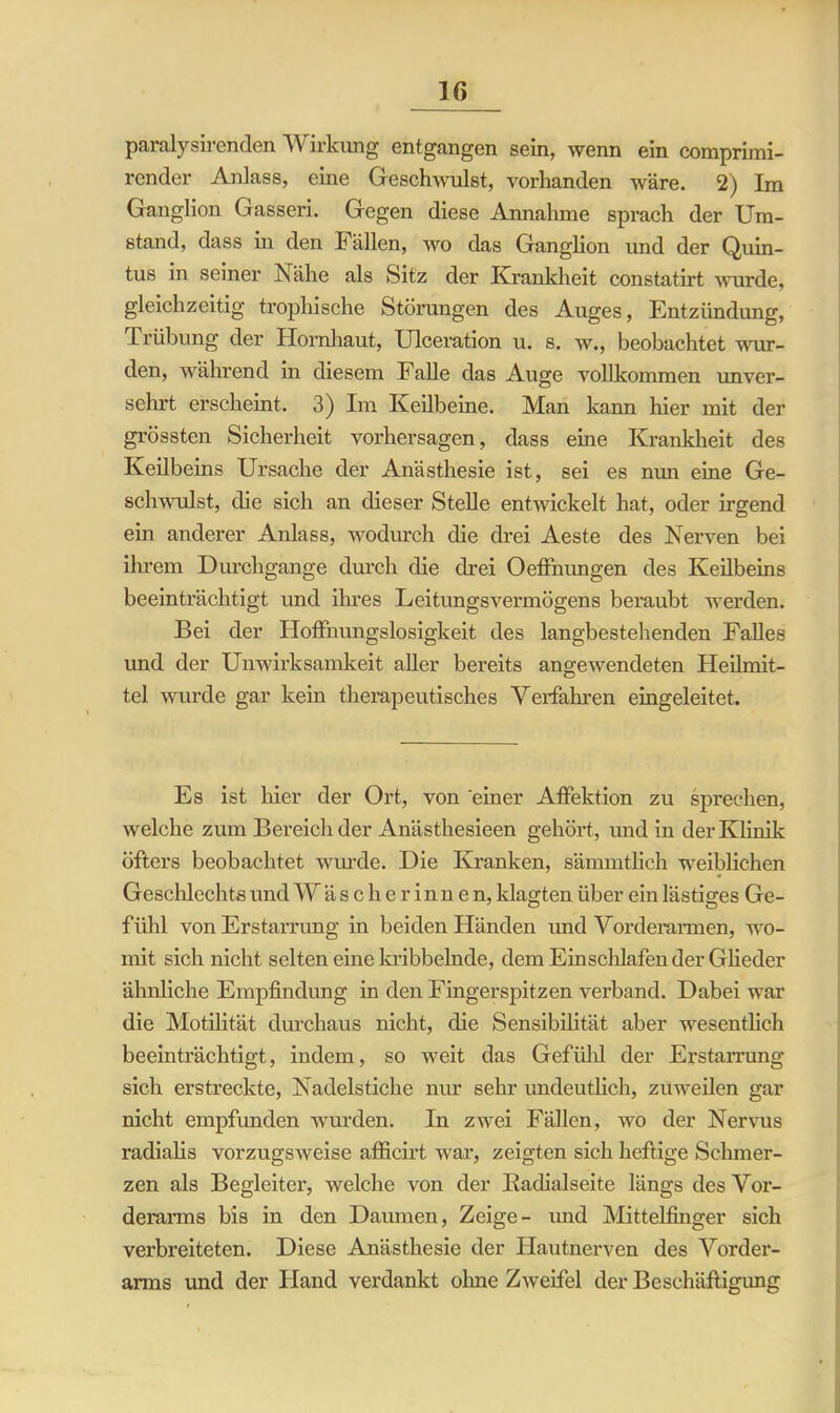paralysirenden Wirkung entgangen sein, wenn ein comprimi- render Anlass, eine Geschwulst, vorhanden wäre. 2) Im Ganglion Gasseri. Gegen diese Annahme sprach der Um- stand, dass in den Fällen, wo das Ganghon und der Quin- tus in seiner Nähe als Sitz der Krankheit constatirt wurde, gleichzeitig tropliische Störungen des Auges, Entzündung, Trübung der Hornhaut, Ulceration u. s. w., beobachtet wur- den, während in diesem Falle das Auge vollkommen unver- sehrt erscheint. 3) Im Keilbeine. Man kann hier mit der grössten Sicherheit Vorhersagen, dass eine Krankheit des Keilbeins Ursache der Anästhesie ist, sei es nun eine Ge- schwulst, die sich an dieser Stelle entwickelt hat, oder irgend ein anderer Anlass, wodurch die drei Aeste des Nerven bei ihrem Durchgänge durch die drei Oeffnungen des Keilbeins beeinträchtigt und ihres LeitungsVermögens beraubt werden. Bei der Hoffnungslosigkeit des langbestehenden Falles und der Unwirksamkeit aller bereits angewendeten Heilmit- tel wurde gar kein therapeutisches Verfahren eingeleitet. Es ist hier der Ort, von einer Affektion zu sprechen, welche zum Bereich der Anästhesieen gehört, und in der Klinik öfters beobachtet wurde. Die Kranken, sämmtlich weiblichen Geschlechts und Wäscherinnen, klagten über ein lästiges Ge- fühl von Erstarrung in beiden Händen und Vorderarmen, wo- mit sich nicht selten eine kribbelnde, dem Einschlafen der Glieder ähnliche Empfindung in den Fingerspitzen verband. Dabei war die Motilität durchaus nicht, die Sensibilität aber wesentlich beeinträchtigt, indem, so weit das Gefiilil der Erstarrung sich erstreckte, Nadelstiche nur sehr undeutlich, zuweilen gar nicht empfunden wurden. In zwei Fällen, wo der Nervus radialis vorzugsweise afficirt war, zeigten sich heftige Schmer- zen als Begleiter, welche von der Badialseitc längs des Vor- derarms bis in den Daumen, Zeige- und Mittelfinger sich verbreiteten. Diese Anästhesie der Hautnerven des Vorder- arms und der Hand verdankt ohne Zweifel der Beschäftigung