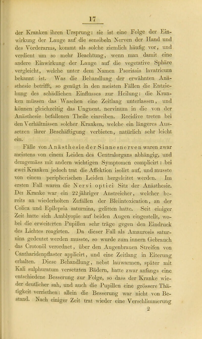 der Kranken ihren Ursprung: sie ist eine Folge der Ein- wirkung der Lauge auf die sensibeln Nerven der Hand und des Vorderarms, kommt als solehe ziemlich häufig vor, und verdient mn so mehr Beachtung, wenn man damit eine andere Einwirkung der Lauge auf die vegetative Sphäre vergleicht, welche unter dem Namen Psoriasis lavatricum bekannt ist. Was die Behandlung der erwähnten Anä- sthesie betrifft, so genügt in den meisten Fällen die Entzie- hung des schädlichen Einflusses zur Heilung: die Kran- ken müssen das Waschen eine Zeitlang unterlassen, und können gleichzeitig das Unguent. nervinum in die von der Anästhesie befallenen Theile einreiben. Kecidive treten bei den Verhältnissen solcher Kranken, welche ein längeres Aus- setzen ihrer Beschäftigung verbieten, natürlich sein* leicht ein. Fälle von Anästhesie der Sinnesnerven waren zwar meistens von einem Leiden des Centralorgans abhängig, und demgemäss mit andern wichtigen Symptomen complicirt: bei zwei Kranken jedoch trat die Affektion isolirt auf, und musste von einem peripherischen Leiden hergeleitet werden. Im ersten Fall waren die Nervi optici Sitz der Anästhesie. Dei Kranke war ein 22jähriger Anstreicher, welcher be- reits an wiederholten Zufällen der Bleiintoxication, an der Colica und Epilepsia satumina, gelitten hatte. Seit einiger Zeit hatte sich Amblyopie auf beiden Augen eingestellt, wo- bei die erweiterten Pupillen sehr träge gegen den Eindruck des Lichtes reagirten. Da dieser Fall als Amaurosis satur- nina gedeutet werden musste, so wurde zum innem Gebrauch das Crotonöl verordnet, über den Augenbrauen Streifen von Gantharidenpflaster applicirt, und eine Zeitlang in Eiterung erhalten. Diese Behandlung, nebst lauwarmen, später mit Kali sulphuratum versetzten Bädern, hatte zwar anfangs eine entschiedene Besserung zur Folge, so dass der Kranke wie- der deutlicher sah, und auch die Pupillen eine grössere Thä- tigkeit verriethen: allein die Besserung war nicht von Be- stand. Nach einiger Zeit trat wieder eine Verschlimmerung 2