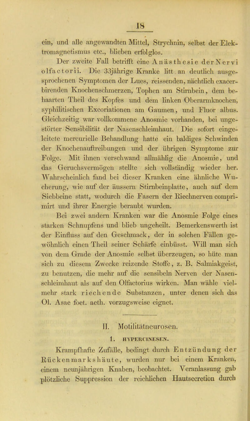 ein, und alle angewandten Mittel, Strychnin, selbst der Elek- tromagnetismus etc., blieben erfolglos. Der zweite Fall betrifft eine Anästhesie derNcrvi olfactorii. Die 33jährige Kranke litt an deutlich ausge- sprochenen Symptomen der Lues, reissenden, nächtlich exacer- birenden Knochenschmerzen, Tophen am Stirnbein, dem be- haarten Theil des Kopfes und dem linken Obei’armknochen, syphilitischen Excoriationen am Gaumen, und Fluor albus. Gleichzeitig war vollkommene Anosmie vorhanden, bei unge- störter Sensibilität der Nasenschleimhaut. Die sofort einge- leitete mercurielle Behandlung hatte ein baldiges Schwinden der Knochenauftreibungen und der übrigen Symptome zur Folge. Mit ihnen verschwand alhnählig die Anosmie, und das Geruchsvermögen stellte sich vollständig wieder her. Wahrscheinlich fand bei dieser Kranken eine ähnliche Wu- cherung, wie auf der äussern Stirnbeinplatte, auch auf dem Siebbeine statt, wodurch die Fasern der Riechnerven compri- mirt und ihrer Energie beraubt wurden. Bei zwei andern Kranken war die Anosmie Folge eines starken Schnupfens und blieb ungeheilt. Bemerkenswerth ist der Einfluss auf den Geschmack, der in solchen Fällen ge- wöhnlich einen Theil seiner Schärfe einbüsst. Will man sich von dem Grade der Anosmie selbst überzeugen, so hüte man sich zu diesem Zwecke reizende Stoffe, z. B. Salmiakgeist, zu benutzen, die mehr auf die sensibcln Nerven der Nasen- schleimhaut als auf den Olfactorius wirken. Man wähle viel- mehr stark riechende Substanzen, unter denen sich das Ol. Asae foet. aeth. vorzugsweise eignet. II. Motilitätneurosen. 1. HYPERCINESEN. Krampfhafte Zufälle, bedingt durch Entzündung der Kücken mar k s häute, wurden nur bei einem Ivranken, einem neunjährigen Knaben, beobachtet. Veranlassung gab plötzliche Suppression der reichlichen Hautsecretion durch