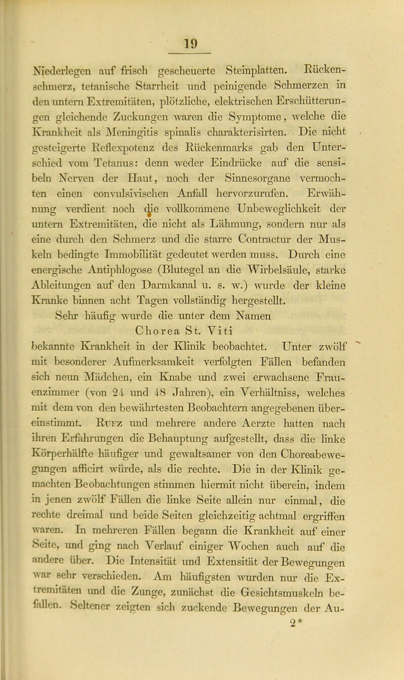 Niederlegen auf frisch gescheuerte Steinplatten. Rücken- schmerz, tetanische Starrheit und peinigende Schmerzen in den untern Extremitäten, plötzliche, elektrischen Erschütterun- gen gleichende Zuckungen waren die Symptome, welche die Krankheit als Meningitis spinalis cliarakterisirten. Die nicht gesteigerte Reflexpotenz des Rückenmarks gab den Unter- schied vom Tetanus: denn weder Eindrücke auf die sensi- beln Nerven der Haut, noch der Sinnesorgane vermoch- ten einen convulsivischen Anfall hervorzurufen. Erwäh- nung verdient noch die vollkommene Unbeweglichkeit der untern Extremitäten, die nicht als Lähmung, sondern nur als eine durch den Schmerz und die starre Contractur der Mus- keln bedingte Immobilität gedeutet werden muss. Durch eine energische Antiphlogose (Blutegel an die Wirbelsäule, starke Ableitungen auf den Darmkanal u. s. w.) wurde der kleine Kranke binnen acht Tagen vollständig hergestellt. Selu häufig wurde die unter dem Namen Chorea St. Viti bekannte Krankheit in der Klinik beobachtet. Unter zwölf mit besonderer Aufmerksamkeit verfolgten Fällen befanden sich neun Mädchen, ein Knabe und zwei erwachsene Frau- enzimmer (von 24 und 48 Jahren), ein Verhältniss, welches mit dem von den bewährtesten Beobachtern angegebenen über- einstimmt Ri'fz und mehrere andere Aerzte hatten nach ihren Erfahrungen die Behauptung aufgestellt, dass die linke Körperhälfte häufiger und gewaltsamer von den Choreabewe- gungen afficirt würde, als die rechte. Die in der Klinik ge- machten Beobachtungen stimmen hiermit nicht überein, indem in jenen zwölf Fällen die linke Seite allein nur einmal, die rechte dreimal und beide Seiten gleichzeitig achtmal ergriffen waren. In mehreren Fällen begann die Krankheit auf einer Seite, und ging nach Verlauf einiger Wochen auch auf die andere über. Die Intensität und Extensität der Beweüruno'en war sehr verschieden. Am häufigsten wurden nur die Ex- tremitäten und die Zunge, zunächst die Gesichtsmuskeln be- fallen. Seltener zeigten sich zuckende Bewegungen der Au- 2*